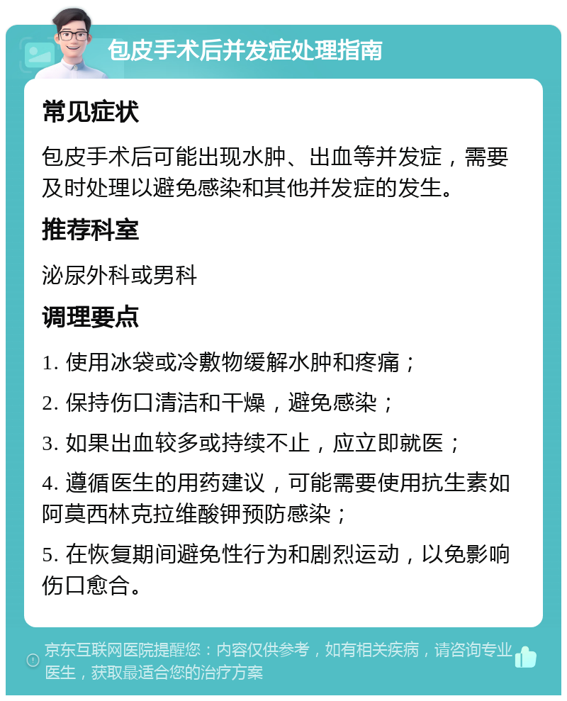 包皮手术后并发症处理指南 常见症状 包皮手术后可能出现水肿、出血等并发症，需要及时处理以避免感染和其他并发症的发生。 推荐科室 泌尿外科或男科 调理要点 1. 使用冰袋或冷敷物缓解水肿和疼痛； 2. 保持伤口清洁和干燥，避免感染； 3. 如果出血较多或持续不止，应立即就医； 4. 遵循医生的用药建议，可能需要使用抗生素如阿莫西林克拉维酸钾预防感染； 5. 在恢复期间避免性行为和剧烈运动，以免影响伤口愈合。