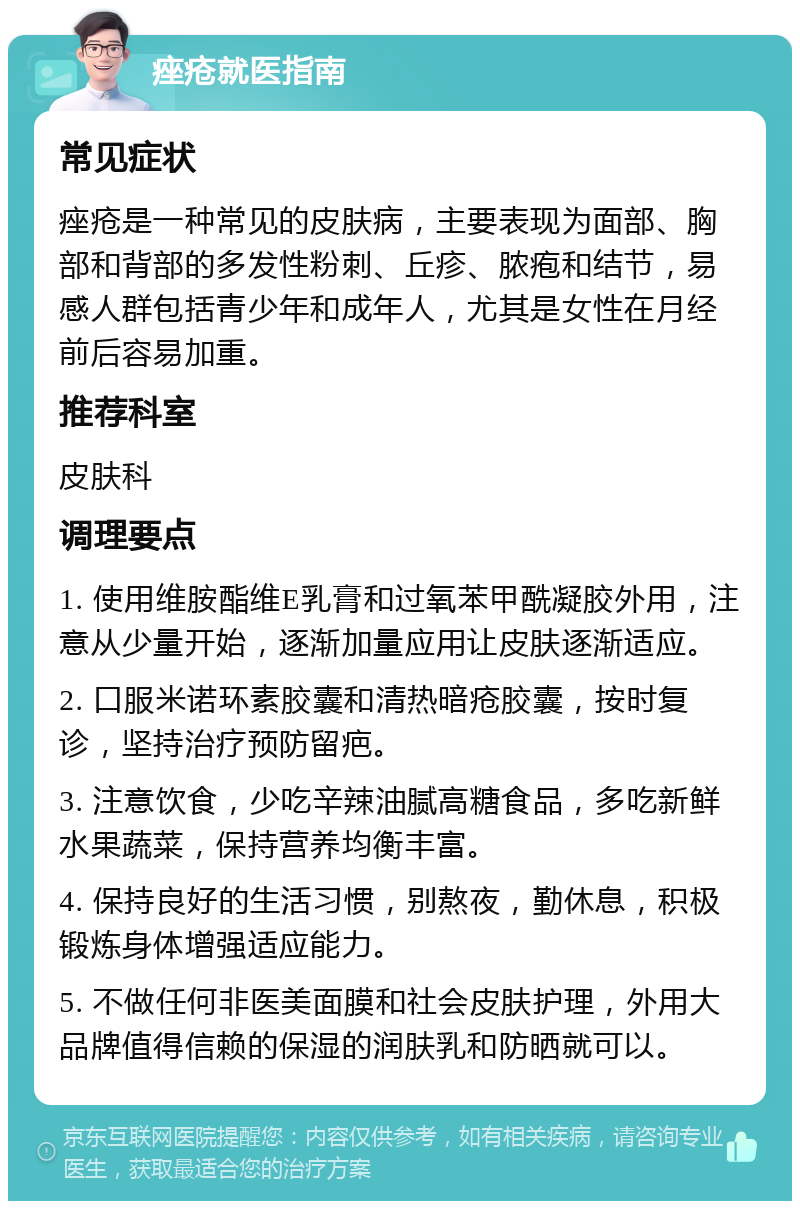 痤疮就医指南 常见症状 痤疮是一种常见的皮肤病，主要表现为面部、胸部和背部的多发性粉刺、丘疹、脓疱和结节，易感人群包括青少年和成年人，尤其是女性在月经前后容易加重。 推荐科室 皮肤科 调理要点 1. 使用维胺酯维E乳膏和过氧苯甲酰凝胶外用，注意从少量开始，逐渐加量应用让皮肤逐渐适应。 2. 口服米诺环素胶囊和清热暗疮胶囊，按时复诊，坚持治疗预防留疤。 3. 注意饮食，少吃辛辣油腻高糖食品，多吃新鲜水果蔬菜，保持营养均衡丰富。 4. 保持良好的生活习惯，别熬夜，勤休息，积极锻炼身体增强适应能力。 5. 不做任何非医美面膜和社会皮肤护理，外用大品牌值得信赖的保湿的润肤乳和防晒就可以。