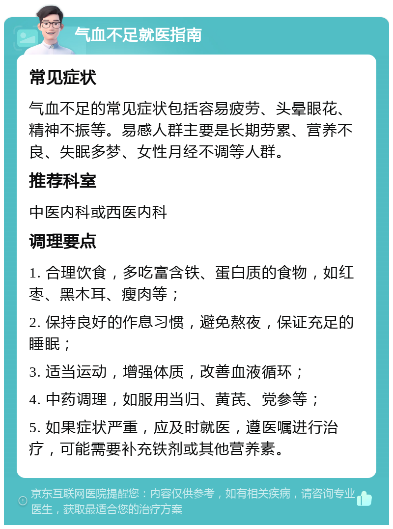 气血不足就医指南 常见症状 气血不足的常见症状包括容易疲劳、头晕眼花、精神不振等。易感人群主要是长期劳累、营养不良、失眠多梦、女性月经不调等人群。 推荐科室 中医内科或西医内科 调理要点 1. 合理饮食，多吃富含铁、蛋白质的食物，如红枣、黑木耳、瘦肉等； 2. 保持良好的作息习惯，避免熬夜，保证充足的睡眠； 3. 适当运动，增强体质，改善血液循环； 4. 中药调理，如服用当归、黄芪、党参等； 5. 如果症状严重，应及时就医，遵医嘱进行治疗，可能需要补充铁剂或其他营养素。