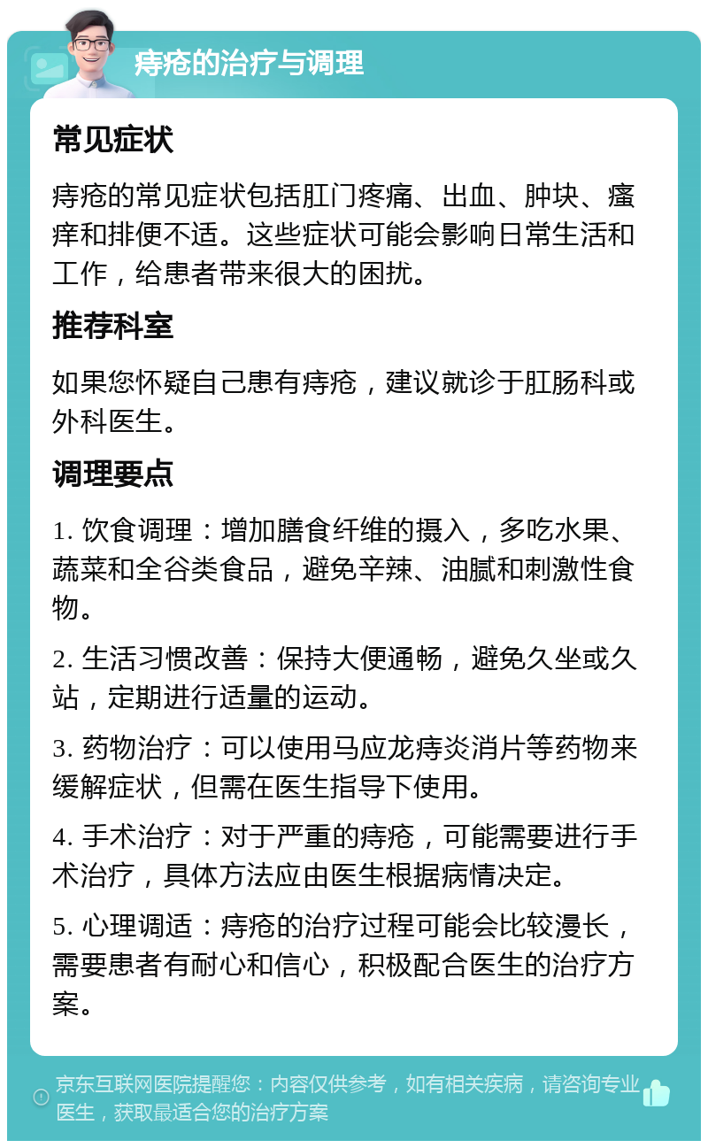 痔疮的治疗与调理 常见症状 痔疮的常见症状包括肛门疼痛、出血、肿块、瘙痒和排便不适。这些症状可能会影响日常生活和工作，给患者带来很大的困扰。 推荐科室 如果您怀疑自己患有痔疮，建议就诊于肛肠科或外科医生。 调理要点 1. 饮食调理：增加膳食纤维的摄入，多吃水果、蔬菜和全谷类食品，避免辛辣、油腻和刺激性食物。 2. 生活习惯改善：保持大便通畅，避免久坐或久站，定期进行适量的运动。 3. 药物治疗：可以使用马应龙痔炎消片等药物来缓解症状，但需在医生指导下使用。 4. 手术治疗：对于严重的痔疮，可能需要进行手术治疗，具体方法应由医生根据病情决定。 5. 心理调适：痔疮的治疗过程可能会比较漫长，需要患者有耐心和信心，积极配合医生的治疗方案。