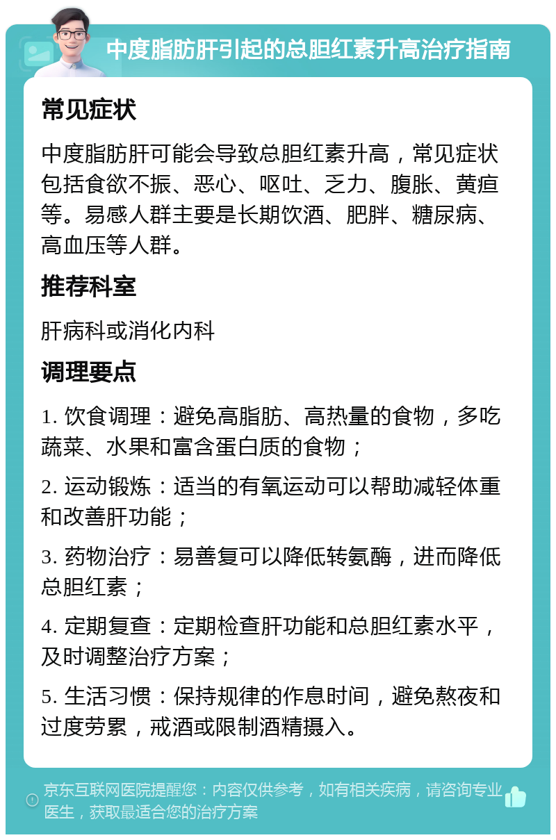 中度脂肪肝引起的总胆红素升高治疗指南 常见症状 中度脂肪肝可能会导致总胆红素升高，常见症状包括食欲不振、恶心、呕吐、乏力、腹胀、黄疸等。易感人群主要是长期饮酒、肥胖、糖尿病、高血压等人群。 推荐科室 肝病科或消化内科 调理要点 1. 饮食调理：避免高脂肪、高热量的食物，多吃蔬菜、水果和富含蛋白质的食物； 2. 运动锻炼：适当的有氧运动可以帮助减轻体重和改善肝功能； 3. 药物治疗：易善复可以降低转氨酶，进而降低总胆红素； 4. 定期复查：定期检查肝功能和总胆红素水平，及时调整治疗方案； 5. 生活习惯：保持规律的作息时间，避免熬夜和过度劳累，戒酒或限制酒精摄入。