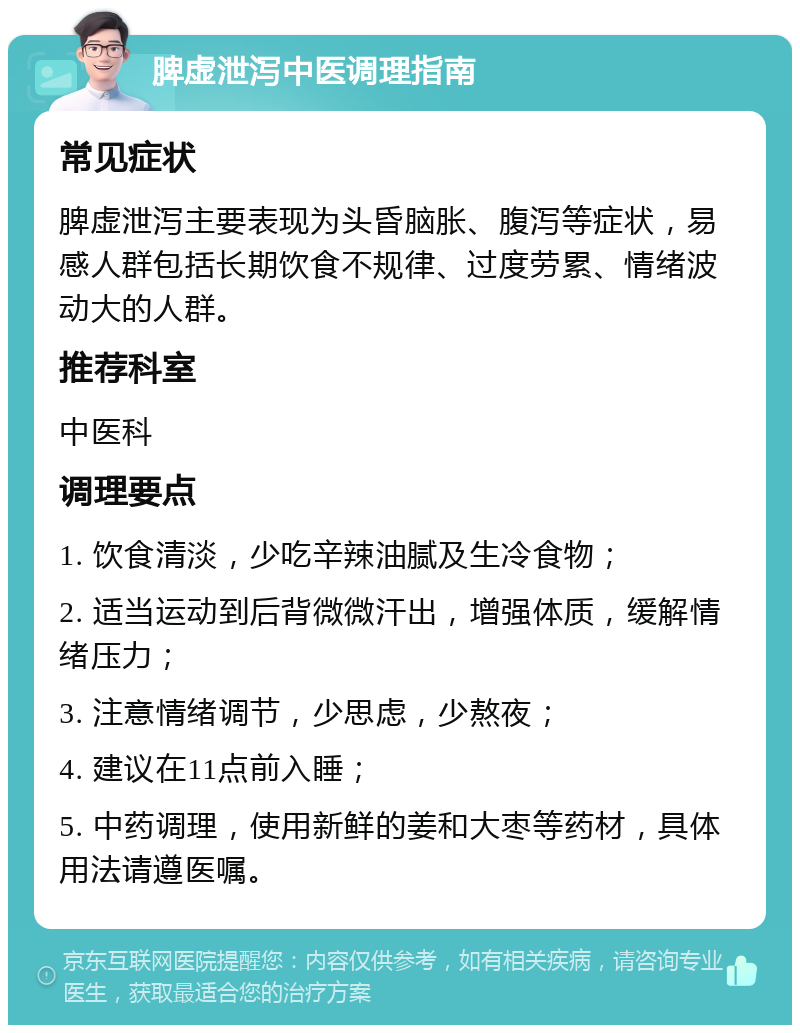 脾虚泄泻中医调理指南 常见症状 脾虚泄泻主要表现为头昏脑胀、腹泻等症状，易感人群包括长期饮食不规律、过度劳累、情绪波动大的人群。 推荐科室 中医科 调理要点 1. 饮食清淡，少吃辛辣油腻及生冷食物； 2. 适当运动到后背微微汗出，增强体质，缓解情绪压力； 3. 注意情绪调节，少思虑，少熬夜； 4. 建议在11点前入睡； 5. 中药调理，使用新鲜的姜和大枣等药材，具体用法请遵医嘱。