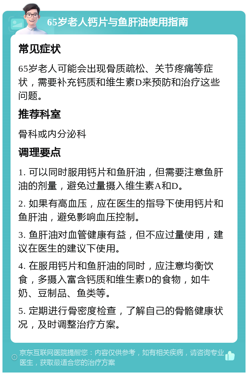 65岁老人钙片与鱼肝油使用指南 常见症状 65岁老人可能会出现骨质疏松、关节疼痛等症状，需要补充钙质和维生素D来预防和治疗这些问题。 推荐科室 骨科或内分泌科 调理要点 1. 可以同时服用钙片和鱼肝油，但需要注意鱼肝油的剂量，避免过量摄入维生素A和D。 2. 如果有高血压，应在医生的指导下使用钙片和鱼肝油，避免影响血压控制。 3. 鱼肝油对血管健康有益，但不应过量使用，建议在医生的建议下使用。 4. 在服用钙片和鱼肝油的同时，应注意均衡饮食，多摄入富含钙质和维生素D的食物，如牛奶、豆制品、鱼类等。 5. 定期进行骨密度检查，了解自己的骨骼健康状况，及时调整治疗方案。