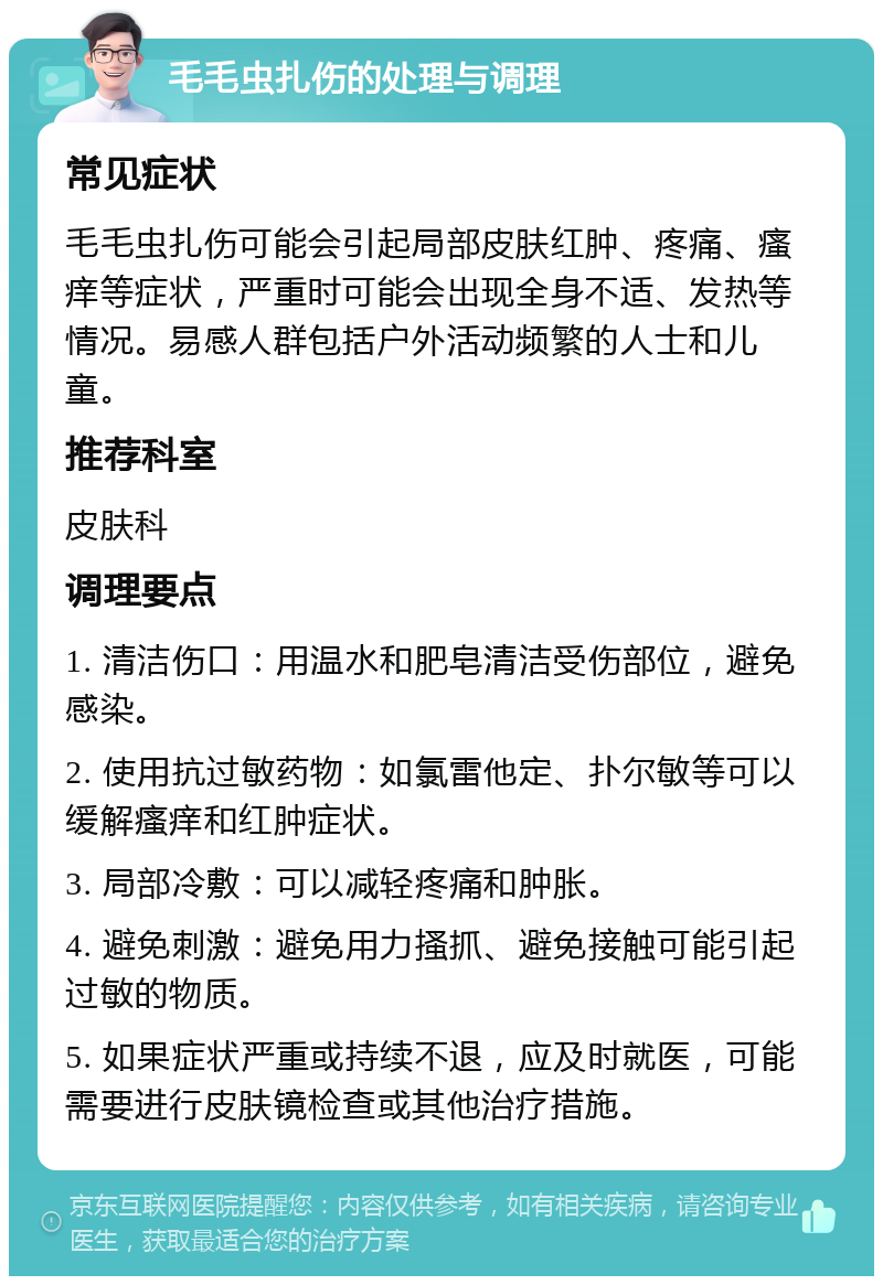 毛毛虫扎伤的处理与调理 常见症状 毛毛虫扎伤可能会引起局部皮肤红肿、疼痛、瘙痒等症状，严重时可能会出现全身不适、发热等情况。易感人群包括户外活动频繁的人士和儿童。 推荐科室 皮肤科 调理要点 1. 清洁伤口：用温水和肥皂清洁受伤部位，避免感染。 2. 使用抗过敏药物：如氯雷他定、扑尔敏等可以缓解瘙痒和红肿症状。 3. 局部冷敷：可以减轻疼痛和肿胀。 4. 避免刺激：避免用力搔抓、避免接触可能引起过敏的物质。 5. 如果症状严重或持续不退，应及时就医，可能需要进行皮肤镜检查或其他治疗措施。