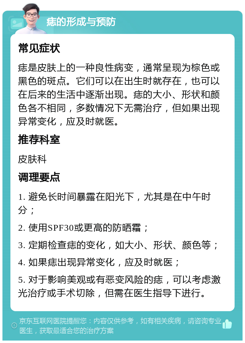 痣的形成与预防 常见症状 痣是皮肤上的一种良性病变，通常呈现为棕色或黑色的斑点。它们可以在出生时就存在，也可以在后来的生活中逐渐出现。痣的大小、形状和颜色各不相同，多数情况下无需治疗，但如果出现异常变化，应及时就医。 推荐科室 皮肤科 调理要点 1. 避免长时间暴露在阳光下，尤其是在中午时分； 2. 使用SPF30或更高的防晒霜； 3. 定期检查痣的变化，如大小、形状、颜色等； 4. 如果痣出现异常变化，应及时就医； 5. 对于影响美观或有恶变风险的痣，可以考虑激光治疗或手术切除，但需在医生指导下进行。