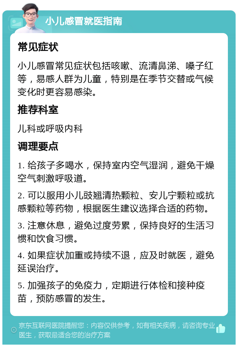 小儿感冒就医指南 常见症状 小儿感冒常见症状包括咳嗽、流清鼻涕、嗓子红等，易感人群为儿童，特别是在季节交替或气候变化时更容易感染。 推荐科室 儿科或呼吸内科 调理要点 1. 给孩子多喝水，保持室内空气湿润，避免干燥空气刺激呼吸道。 2. 可以服用小儿豉翘清热颗粒、安儿宁颗粒或抗感颗粒等药物，根据医生建议选择合适的药物。 3. 注意休息，避免过度劳累，保持良好的生活习惯和饮食习惯。 4. 如果症状加重或持续不退，应及时就医，避免延误治疗。 5. 加强孩子的免疫力，定期进行体检和接种疫苗，预防感冒的发生。