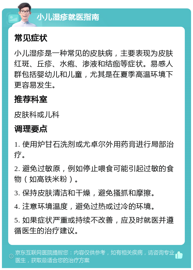 小儿湿疹就医指南 常见症状 小儿湿疹是一种常见的皮肤病，主要表现为皮肤红斑、丘疹、水疱、渗液和结痂等症状。易感人群包括婴幼儿和儿童，尤其是在夏季高温环境下更容易发生。 推荐科室 皮肤科或儿科 调理要点 1. 使用炉甘石洗剂或尤卓尔外用药膏进行局部治疗。 2. 避免过敏原，例如停止喂食可能引起过敏的食物（如高铁米粉）。 3. 保持皮肤清洁和干燥，避免搔抓和摩擦。 4. 注意环境温度，避免过热或过冷的环境。 5. 如果症状严重或持续不改善，应及时就医并遵循医生的治疗建议。