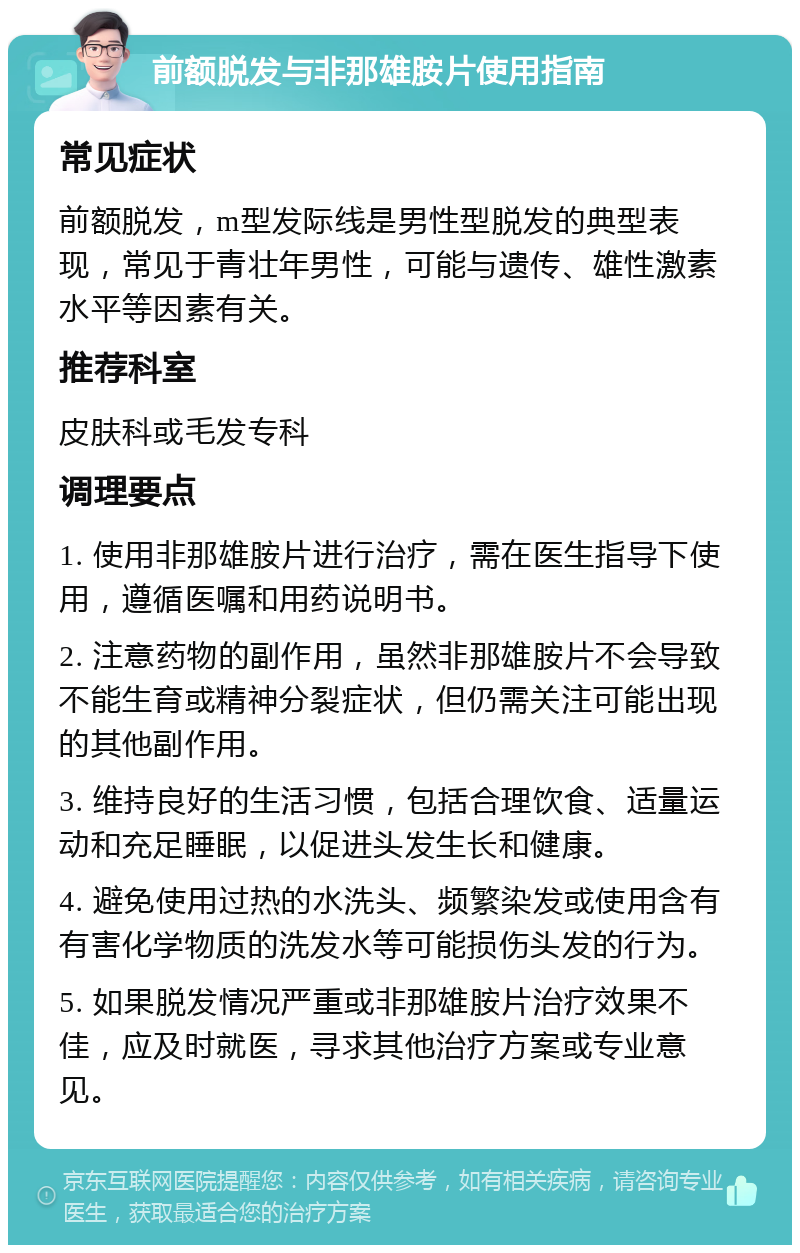 前额脱发与非那雄胺片使用指南 常见症状 前额脱发，m型发际线是男性型脱发的典型表现，常见于青壮年男性，可能与遗传、雄性激素水平等因素有关。 推荐科室 皮肤科或毛发专科 调理要点 1. 使用非那雄胺片进行治疗，需在医生指导下使用，遵循医嘱和用药说明书。 2. 注意药物的副作用，虽然非那雄胺片不会导致不能生育或精神分裂症状，但仍需关注可能出现的其他副作用。 3. 维持良好的生活习惯，包括合理饮食、适量运动和充足睡眠，以促进头发生长和健康。 4. 避免使用过热的水洗头、频繁染发或使用含有有害化学物质的洗发水等可能损伤头发的行为。 5. 如果脱发情况严重或非那雄胺片治疗效果不佳，应及时就医，寻求其他治疗方案或专业意见。