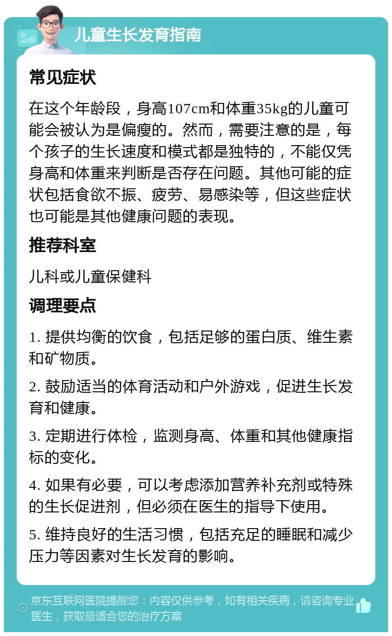 儿童生长发育指南 常见症状 在这个年龄段，身高107cm和体重35kg的儿童可能会被认为是偏瘦的。然而，需要注意的是，每个孩子的生长速度和模式都是独特的，不能仅凭身高和体重来判断是否存在问题。其他可能的症状包括食欲不振、疲劳、易感染等，但这些症状也可能是其他健康问题的表现。 推荐科室 儿科或儿童保健科 调理要点 1. 提供均衡的饮食，包括足够的蛋白质、维生素和矿物质。 2. 鼓励适当的体育活动和户外游戏，促进生长发育和健康。 3. 定期进行体检，监测身高、体重和其他健康指标的变化。 4. 如果有必要，可以考虑添加营养补充剂或特殊的生长促进剂，但必须在医生的指导下使用。 5. 维持良好的生活习惯，包括充足的睡眠和减少压力等因素对生长发育的影响。