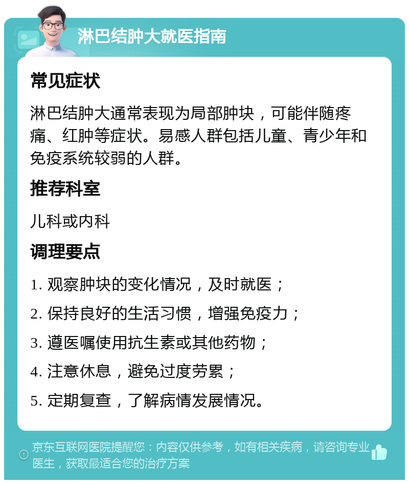 淋巴结肿大就医指南 常见症状 淋巴结肿大通常表现为局部肿块，可能伴随疼痛、红肿等症状。易感人群包括儿童、青少年和免疫系统较弱的人群。 推荐科室 儿科或内科 调理要点 1. 观察肿块的变化情况，及时就医； 2. 保持良好的生活习惯，增强免疫力； 3. 遵医嘱使用抗生素或其他药物； 4. 注意休息，避免过度劳累； 5. 定期复查，了解病情发展情况。