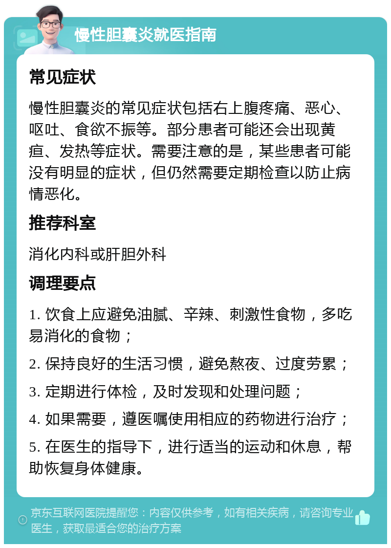 慢性胆囊炎就医指南 常见症状 慢性胆囊炎的常见症状包括右上腹疼痛、恶心、呕吐、食欲不振等。部分患者可能还会出现黄疸、发热等症状。需要注意的是，某些患者可能没有明显的症状，但仍然需要定期检查以防止病情恶化。 推荐科室 消化内科或肝胆外科 调理要点 1. 饮食上应避免油腻、辛辣、刺激性食物，多吃易消化的食物； 2. 保持良好的生活习惯，避免熬夜、过度劳累； 3. 定期进行体检，及时发现和处理问题； 4. 如果需要，遵医嘱使用相应的药物进行治疗； 5. 在医生的指导下，进行适当的运动和休息，帮助恢复身体健康。