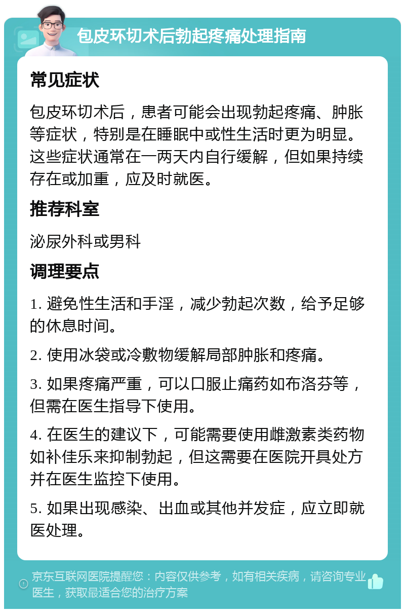 包皮环切术后勃起疼痛处理指南 常见症状 包皮环切术后，患者可能会出现勃起疼痛、肿胀等症状，特别是在睡眠中或性生活时更为明显。这些症状通常在一两天内自行缓解，但如果持续存在或加重，应及时就医。 推荐科室 泌尿外科或男科 调理要点 1. 避免性生活和手淫，减少勃起次数，给予足够的休息时间。 2. 使用冰袋或冷敷物缓解局部肿胀和疼痛。 3. 如果疼痛严重，可以口服止痛药如布洛芬等，但需在医生指导下使用。 4. 在医生的建议下，可能需要使用雌激素类药物如补佳乐来抑制勃起，但这需要在医院开具处方并在医生监控下使用。 5. 如果出现感染、出血或其他并发症，应立即就医处理。