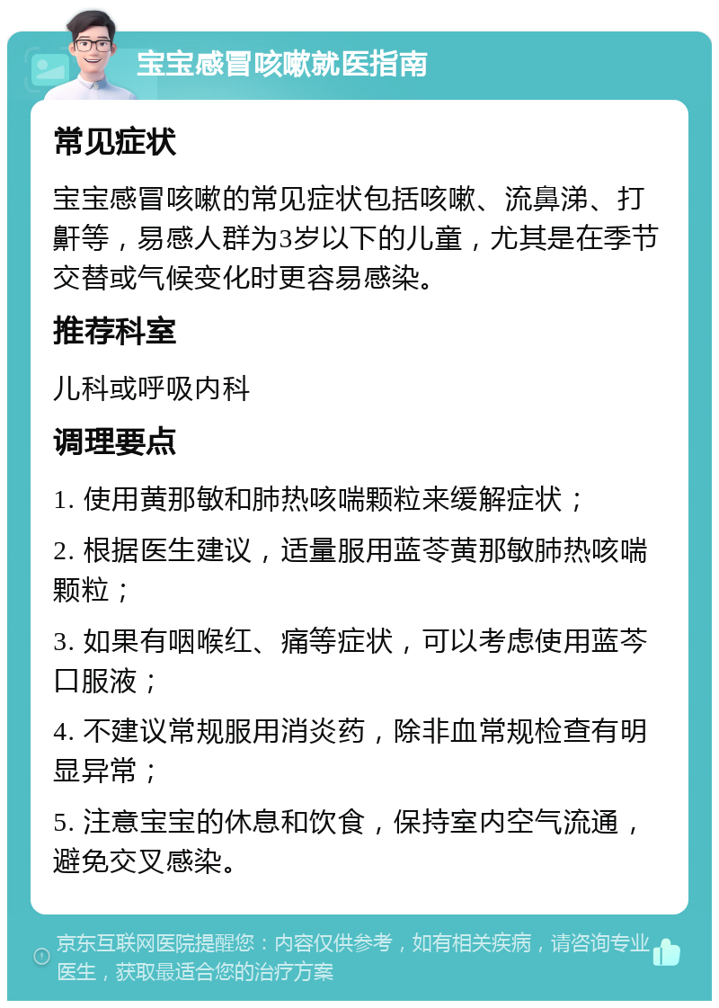 宝宝感冒咳嗽就医指南 常见症状 宝宝感冒咳嗽的常见症状包括咳嗽、流鼻涕、打鼾等，易感人群为3岁以下的儿童，尤其是在季节交替或气候变化时更容易感染。 推荐科室 儿科或呼吸内科 调理要点 1. 使用黄那敏和肺热咳喘颗粒来缓解症状； 2. 根据医生建议，适量服用蓝苓黄那敏肺热咳喘颗粒； 3. 如果有咽喉红、痛等症状，可以考虑使用蓝芩口服液； 4. 不建议常规服用消炎药，除非血常规检查有明显异常； 5. 注意宝宝的休息和饮食，保持室内空气流通，避免交叉感染。