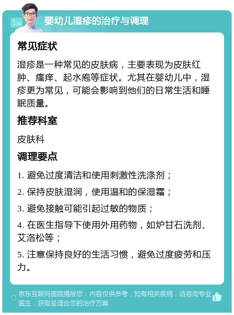 婴幼儿湿疹的治疗与调理 常见症状 湿疹是一种常见的皮肤病，主要表现为皮肤红肿、瘙痒、起水疱等症状。尤其在婴幼儿中，湿疹更为常见，可能会影响到他们的日常生活和睡眠质量。 推荐科室 皮肤科 调理要点 1. 避免过度清洁和使用刺激性洗涤剂； 2. 保持皮肤湿润，使用温和的保湿霜； 3. 避免接触可能引起过敏的物质； 4. 在医生指导下使用外用药物，如炉甘石洗剂、艾洛松等； 5. 注意保持良好的生活习惯，避免过度疲劳和压力。