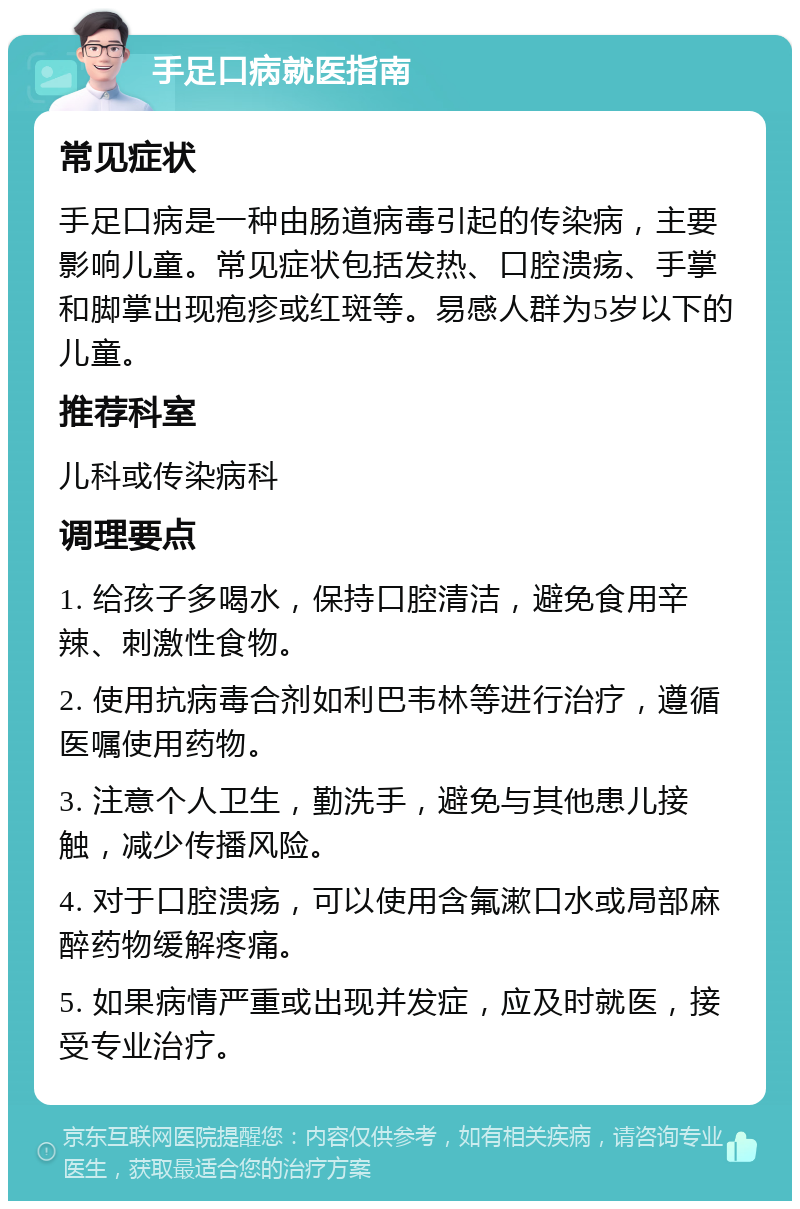 手足口病就医指南 常见症状 手足口病是一种由肠道病毒引起的传染病，主要影响儿童。常见症状包括发热、口腔溃疡、手掌和脚掌出现疱疹或红斑等。易感人群为5岁以下的儿童。 推荐科室 儿科或传染病科 调理要点 1. 给孩子多喝水，保持口腔清洁，避免食用辛辣、刺激性食物。 2. 使用抗病毒合剂如利巴韦林等进行治疗，遵循医嘱使用药物。 3. 注意个人卫生，勤洗手，避免与其他患儿接触，减少传播风险。 4. 对于口腔溃疡，可以使用含氟漱口水或局部麻醉药物缓解疼痛。 5. 如果病情严重或出现并发症，应及时就医，接受专业治疗。