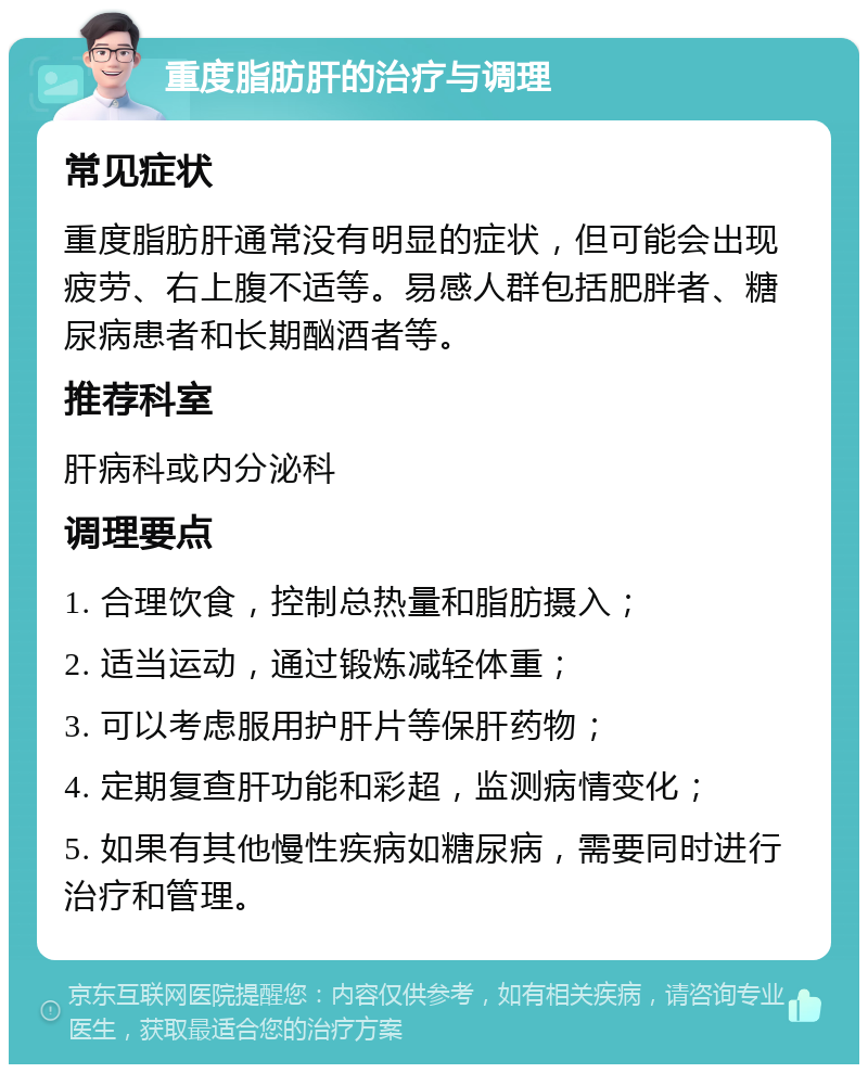 重度脂肪肝的治疗与调理 常见症状 重度脂肪肝通常没有明显的症状，但可能会出现疲劳、右上腹不适等。易感人群包括肥胖者、糖尿病患者和长期酗酒者等。 推荐科室 肝病科或内分泌科 调理要点 1. 合理饮食，控制总热量和脂肪摄入； 2. 适当运动，通过锻炼减轻体重； 3. 可以考虑服用护肝片等保肝药物； 4. 定期复查肝功能和彩超，监测病情变化； 5. 如果有其他慢性疾病如糖尿病，需要同时进行治疗和管理。