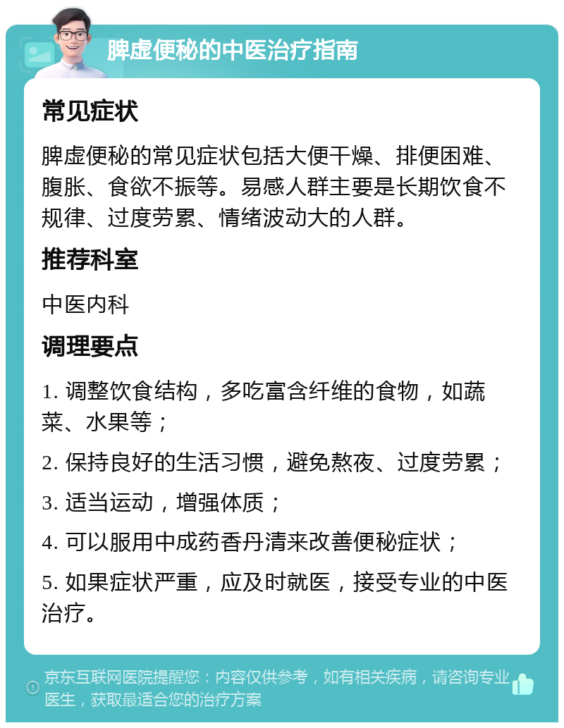 脾虚便秘的中医治疗指南 常见症状 脾虚便秘的常见症状包括大便干燥、排便困难、腹胀、食欲不振等。易感人群主要是长期饮食不规律、过度劳累、情绪波动大的人群。 推荐科室 中医内科 调理要点 1. 调整饮食结构，多吃富含纤维的食物，如蔬菜、水果等； 2. 保持良好的生活习惯，避免熬夜、过度劳累； 3. 适当运动，增强体质； 4. 可以服用中成药香丹清来改善便秘症状； 5. 如果症状严重，应及时就医，接受专业的中医治疗。