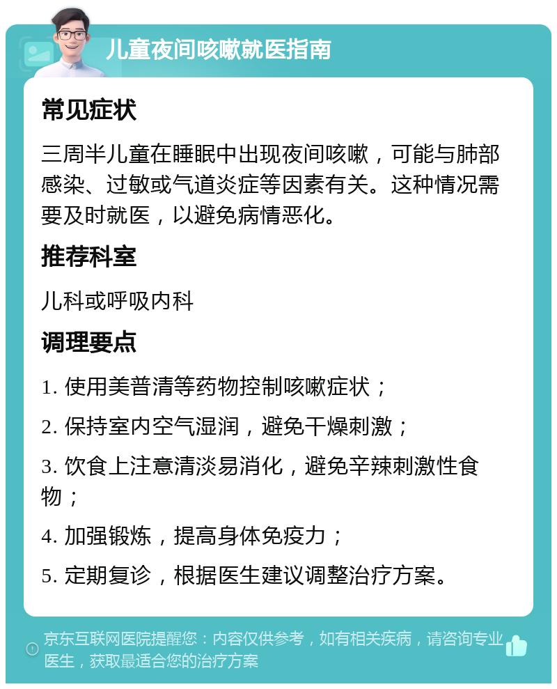 儿童夜间咳嗽就医指南 常见症状 三周半儿童在睡眠中出现夜间咳嗽，可能与肺部感染、过敏或气道炎症等因素有关。这种情况需要及时就医，以避免病情恶化。 推荐科室 儿科或呼吸内科 调理要点 1. 使用美普清等药物控制咳嗽症状； 2. 保持室内空气湿润，避免干燥刺激； 3. 饮食上注意清淡易消化，避免辛辣刺激性食物； 4. 加强锻炼，提高身体免疫力； 5. 定期复诊，根据医生建议调整治疗方案。