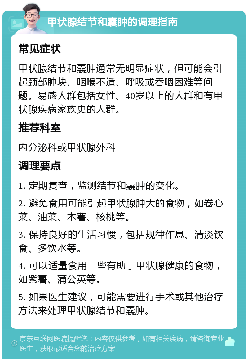 甲状腺结节和囊肿的调理指南 常见症状 甲状腺结节和囊肿通常无明显症状，但可能会引起颈部肿块、咽喉不适、呼吸或吞咽困难等问题。易感人群包括女性、40岁以上的人群和有甲状腺疾病家族史的人群。 推荐科室 内分泌科或甲状腺外科 调理要点 1. 定期复查，监测结节和囊肿的变化。 2. 避免食用可能引起甲状腺肿大的食物，如卷心菜、油菜、木薯、核桃等。 3. 保持良好的生活习惯，包括规律作息、清淡饮食、多饮水等。 4. 可以适量食用一些有助于甲状腺健康的食物，如紫薯、蒲公英等。 5. 如果医生建议，可能需要进行手术或其他治疗方法来处理甲状腺结节和囊肿。