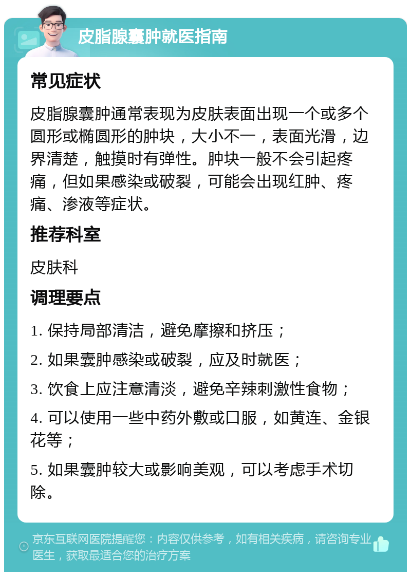 皮脂腺囊肿就医指南 常见症状 皮脂腺囊肿通常表现为皮肤表面出现一个或多个圆形或椭圆形的肿块，大小不一，表面光滑，边界清楚，触摸时有弹性。肿块一般不会引起疼痛，但如果感染或破裂，可能会出现红肿、疼痛、渗液等症状。 推荐科室 皮肤科 调理要点 1. 保持局部清洁，避免摩擦和挤压； 2. 如果囊肿感染或破裂，应及时就医； 3. 饮食上应注意清淡，避免辛辣刺激性食物； 4. 可以使用一些中药外敷或口服，如黄连、金银花等； 5. 如果囊肿较大或影响美观，可以考虑手术切除。