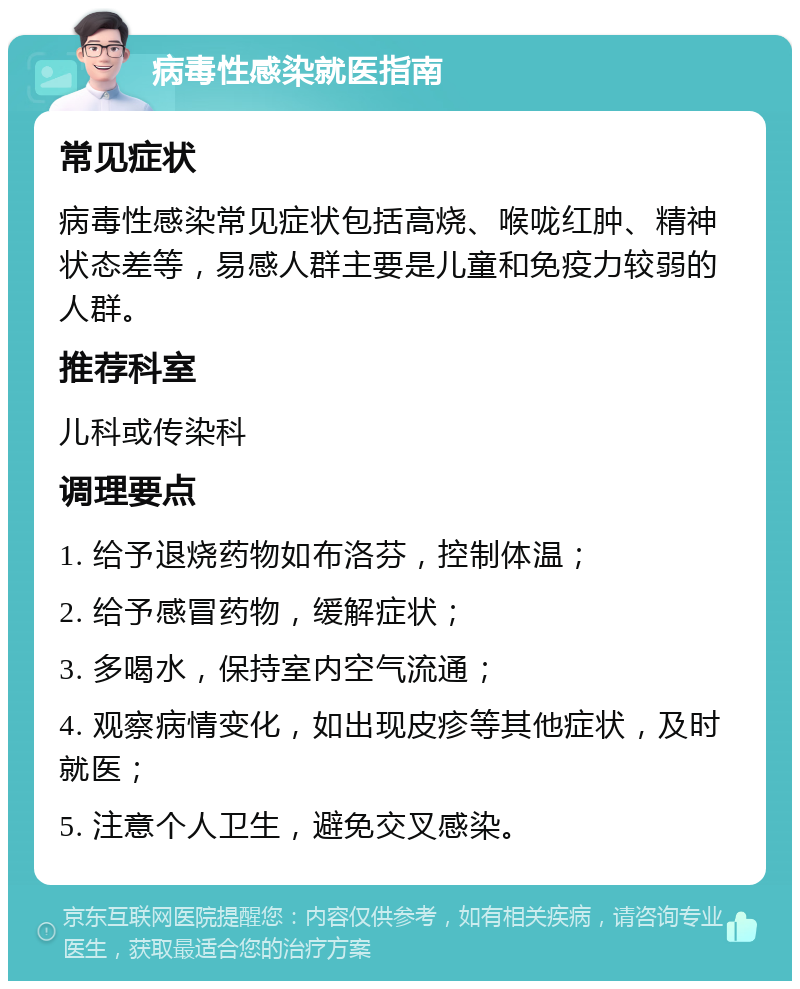 病毒性感染就医指南 常见症状 病毒性感染常见症状包括高烧、喉咙红肿、精神状态差等，易感人群主要是儿童和免疫力较弱的人群。 推荐科室 儿科或传染科 调理要点 1. 给予退烧药物如布洛芬，控制体温； 2. 给予感冒药物，缓解症状； 3. 多喝水，保持室内空气流通； 4. 观察病情变化，如出现皮疹等其他症状，及时就医； 5. 注意个人卫生，避免交叉感染。