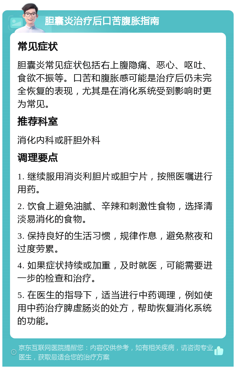 胆囊炎治疗后口苦腹胀指南 常见症状 胆囊炎常见症状包括右上腹隐痛、恶心、呕吐、食欲不振等。口苦和腹胀感可能是治疗后仍未完全恢复的表现，尤其是在消化系统受到影响时更为常见。 推荐科室 消化内科或肝胆外科 调理要点 1. 继续服用消炎利胆片或胆宁片，按照医嘱进行用药。 2. 饮食上避免油腻、辛辣和刺激性食物，选择清淡易消化的食物。 3. 保持良好的生活习惯，规律作息，避免熬夜和过度劳累。 4. 如果症状持续或加重，及时就医，可能需要进一步的检查和治疗。 5. 在医生的指导下，适当进行中药调理，例如使用中药治疗脾虚肠炎的处方，帮助恢复消化系统的功能。