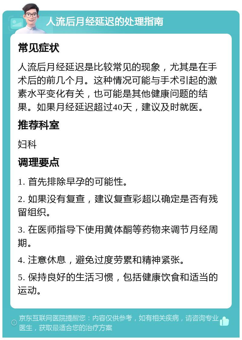 人流后月经延迟的处理指南 常见症状 人流后月经延迟是比较常见的现象，尤其是在手术后的前几个月。这种情况可能与手术引起的激素水平变化有关，也可能是其他健康问题的结果。如果月经延迟超过40天，建议及时就医。 推荐科室 妇科 调理要点 1. 首先排除早孕的可能性。 2. 如果没有复查，建议复查彩超以确定是否有残留组织。 3. 在医师指导下使用黄体酮等药物来调节月经周期。 4. 注意休息，避免过度劳累和精神紧张。 5. 保持良好的生活习惯，包括健康饮食和适当的运动。