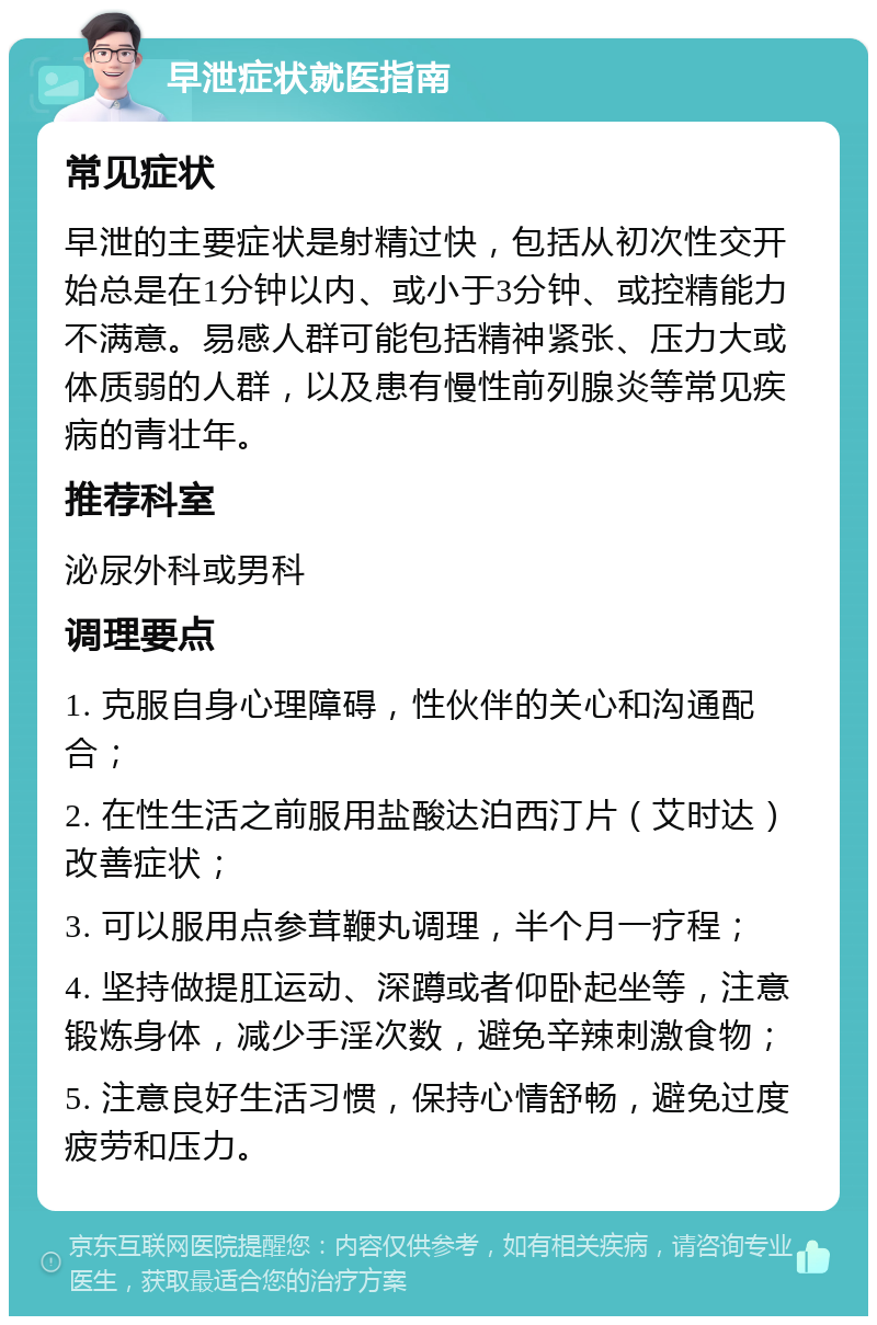 早泄症状就医指南 常见症状 早泄的主要症状是射精过快，包括从初次性交开始总是在1分钟以内、或小于3分钟、或控精能力不满意。易感人群可能包括精神紧张、压力大或体质弱的人群，以及患有慢性前列腺炎等常见疾病的青壮年。 推荐科室 泌尿外科或男科 调理要点 1. 克服自身心理障碍，性伙伴的关心和沟通配合； 2. 在性生活之前服用盐酸达泊西汀片（艾时达）改善症状； 3. 可以服用点参茸鞭丸调理，半个月一疗程； 4. 坚持做提肛运动、深蹲或者仰卧起坐等，注意锻炼身体，减少手淫次数，避免辛辣刺激食物； 5. 注意良好生活习惯，保持心情舒畅，避免过度疲劳和压力。