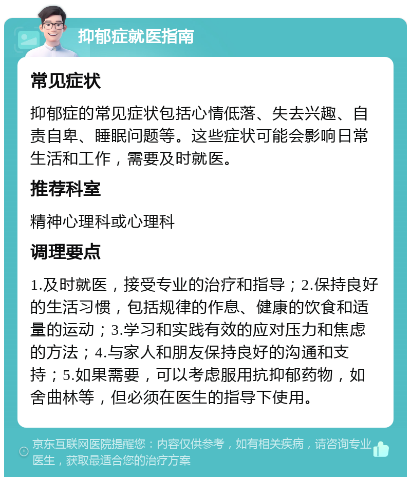 抑郁症就医指南 常见症状 抑郁症的常见症状包括心情低落、失去兴趣、自责自卑、睡眠问题等。这些症状可能会影响日常生活和工作，需要及时就医。 推荐科室 精神心理科或心理科 调理要点 1.及时就医，接受专业的治疗和指导；2.保持良好的生活习惯，包括规律的作息、健康的饮食和适量的运动；3.学习和实践有效的应对压力和焦虑的方法；4.与家人和朋友保持良好的沟通和支持；5.如果需要，可以考虑服用抗抑郁药物，如舍曲林等，但必须在医生的指导下使用。