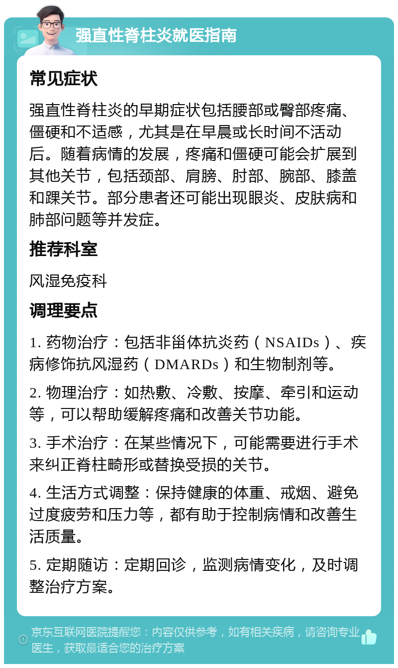 强直性脊柱炎就医指南 常见症状 强直性脊柱炎的早期症状包括腰部或臀部疼痛、僵硬和不适感，尤其是在早晨或长时间不活动后。随着病情的发展，疼痛和僵硬可能会扩展到其他关节，包括颈部、肩膀、肘部、腕部、膝盖和踝关节。部分患者还可能出现眼炎、皮肤病和肺部问题等并发症。 推荐科室 风湿免疫科 调理要点 1. 药物治疗：包括非甾体抗炎药（NSAIDs）、疾病修饰抗风湿药（DMARDs）和生物制剂等。 2. 物理治疗：如热敷、冷敷、按摩、牵引和运动等，可以帮助缓解疼痛和改善关节功能。 3. 手术治疗：在某些情况下，可能需要进行手术来纠正脊柱畸形或替换受损的关节。 4. 生活方式调整：保持健康的体重、戒烟、避免过度疲劳和压力等，都有助于控制病情和改善生活质量。 5. 定期随访：定期回诊，监测病情变化，及时调整治疗方案。