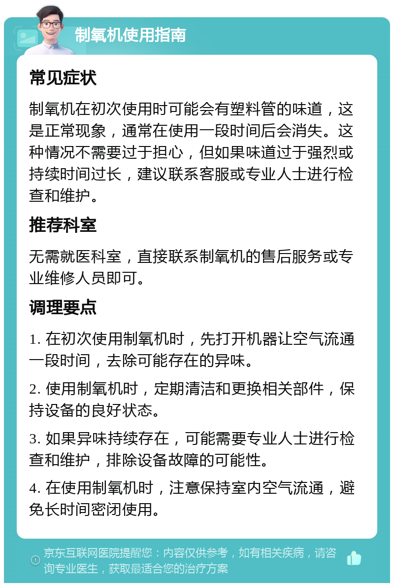 制氧机使用指南 常见症状 制氧机在初次使用时可能会有塑料管的味道，这是正常现象，通常在使用一段时间后会消失。这种情况不需要过于担心，但如果味道过于强烈或持续时间过长，建议联系客服或专业人士进行检查和维护。 推荐科室 无需就医科室，直接联系制氧机的售后服务或专业维修人员即可。 调理要点 1. 在初次使用制氧机时，先打开机器让空气流通一段时间，去除可能存在的异味。 2. 使用制氧机时，定期清洁和更换相关部件，保持设备的良好状态。 3. 如果异味持续存在，可能需要专业人士进行检查和维护，排除设备故障的可能性。 4. 在使用制氧机时，注意保持室内空气流通，避免长时间密闭使用。