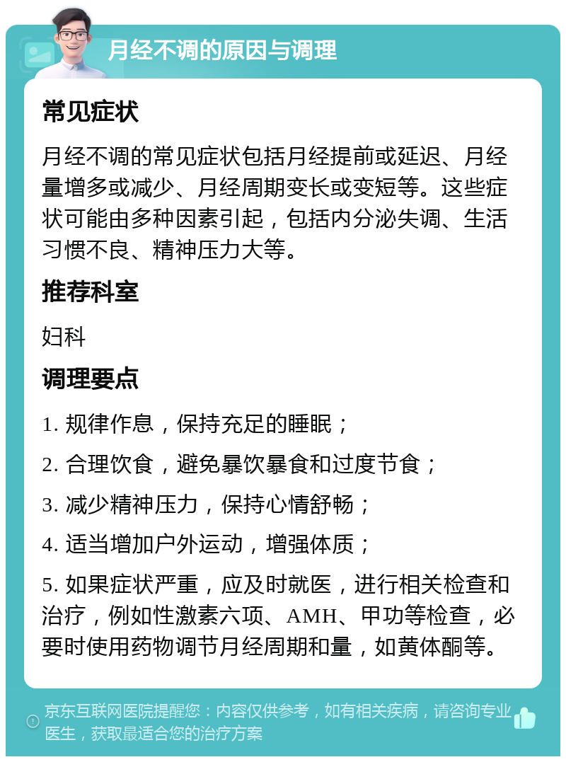 月经不调的原因与调理 常见症状 月经不调的常见症状包括月经提前或延迟、月经量增多或减少、月经周期变长或变短等。这些症状可能由多种因素引起，包括内分泌失调、生活习惯不良、精神压力大等。 推荐科室 妇科 调理要点 1. 规律作息，保持充足的睡眠； 2. 合理饮食，避免暴饮暴食和过度节食； 3. 减少精神压力，保持心情舒畅； 4. 适当增加户外运动，增强体质； 5. 如果症状严重，应及时就医，进行相关检查和治疗，例如性激素六项、AMH、甲功等检查，必要时使用药物调节月经周期和量，如黄体酮等。