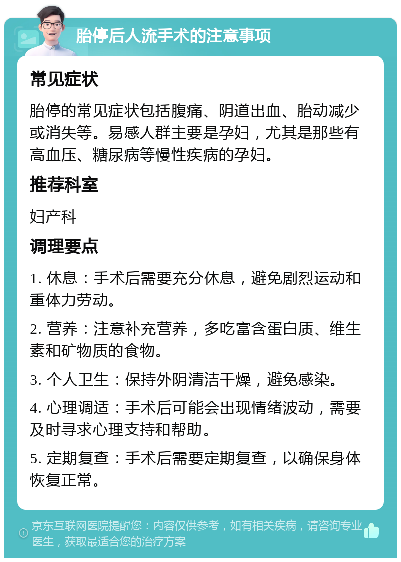 胎停后人流手术的注意事项 常见症状 胎停的常见症状包括腹痛、阴道出血、胎动减少或消失等。易感人群主要是孕妇，尤其是那些有高血压、糖尿病等慢性疾病的孕妇。 推荐科室 妇产科 调理要点 1. 休息：手术后需要充分休息，避免剧烈运动和重体力劳动。 2. 营养：注意补充营养，多吃富含蛋白质、维生素和矿物质的食物。 3. 个人卫生：保持外阴清洁干燥，避免感染。 4. 心理调适：手术后可能会出现情绪波动，需要及时寻求心理支持和帮助。 5. 定期复查：手术后需要定期复查，以确保身体恢复正常。