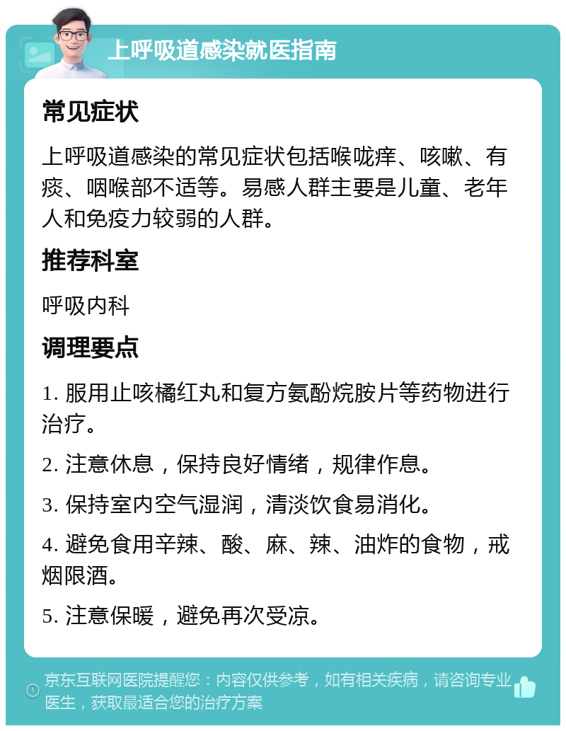 上呼吸道感染就医指南 常见症状 上呼吸道感染的常见症状包括喉咙痒、咳嗽、有痰、咽喉部不适等。易感人群主要是儿童、老年人和免疫力较弱的人群。 推荐科室 呼吸内科 调理要点 1. 服用止咳橘红丸和复方氨酚烷胺片等药物进行治疗。 2. 注意休息，保持良好情绪，规律作息。 3. 保持室内空气湿润，清淡饮食易消化。 4. 避免食用辛辣、酸、麻、辣、油炸的食物，戒烟限酒。 5. 注意保暖，避免再次受凉。