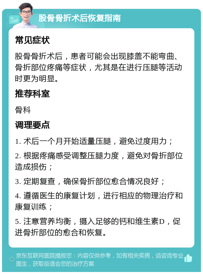 股骨骨折术后恢复指南 常见症状 股骨骨折术后，患者可能会出现膝盖不能弯曲、骨折部位疼痛等症状，尤其是在进行压腿等活动时更为明显。 推荐科室 骨科 调理要点 1. 术后一个月开始适量压腿，避免过度用力； 2. 根据疼痛感受调整压腿力度，避免对骨折部位造成损伤； 3. 定期复查，确保骨折部位愈合情况良好； 4. 遵循医生的康复计划，进行相应的物理治疗和康复训练； 5. 注意营养均衡，摄入足够的钙和维生素D，促进骨折部位的愈合和恢复。