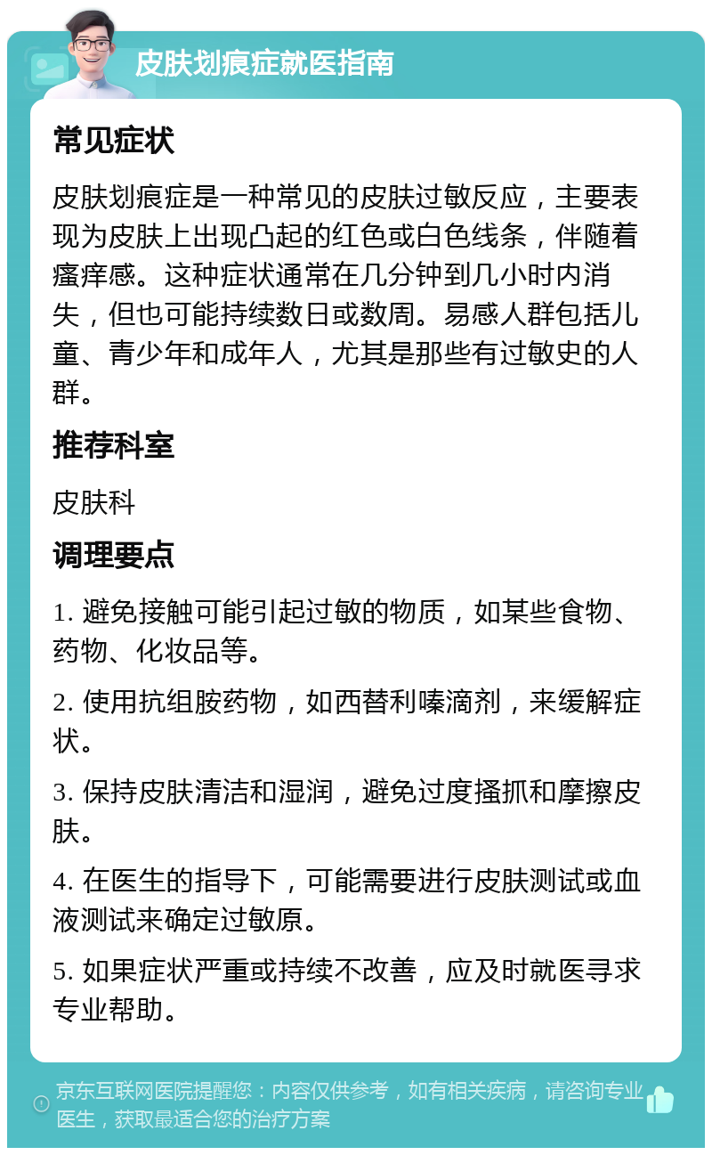 皮肤划痕症就医指南 常见症状 皮肤划痕症是一种常见的皮肤过敏反应，主要表现为皮肤上出现凸起的红色或白色线条，伴随着瘙痒感。这种症状通常在几分钟到几小时内消失，但也可能持续数日或数周。易感人群包括儿童、青少年和成年人，尤其是那些有过敏史的人群。 推荐科室 皮肤科 调理要点 1. 避免接触可能引起过敏的物质，如某些食物、药物、化妆品等。 2. 使用抗组胺药物，如西替利嗪滴剂，来缓解症状。 3. 保持皮肤清洁和湿润，避免过度搔抓和摩擦皮肤。 4. 在医生的指导下，可能需要进行皮肤测试或血液测试来确定过敏原。 5. 如果症状严重或持续不改善，应及时就医寻求专业帮助。