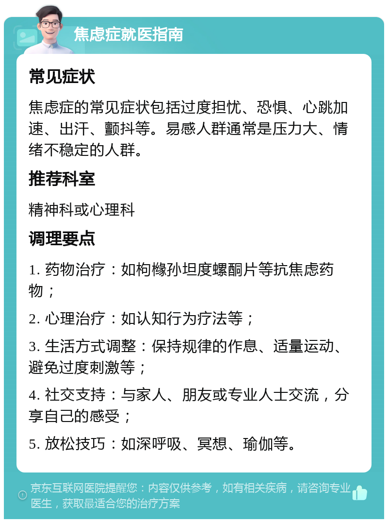 焦虑症就医指南 常见症状 焦虑症的常见症状包括过度担忧、恐惧、心跳加速、出汗、颤抖等。易感人群通常是压力大、情绪不稳定的人群。 推荐科室 精神科或心理科 调理要点 1. 药物治疗：如枸橼孙坦度螺酮片等抗焦虑药物； 2. 心理治疗：如认知行为疗法等； 3. 生活方式调整：保持规律的作息、适量运动、避免过度刺激等； 4. 社交支持：与家人、朋友或专业人士交流，分享自己的感受； 5. 放松技巧：如深呼吸、冥想、瑜伽等。