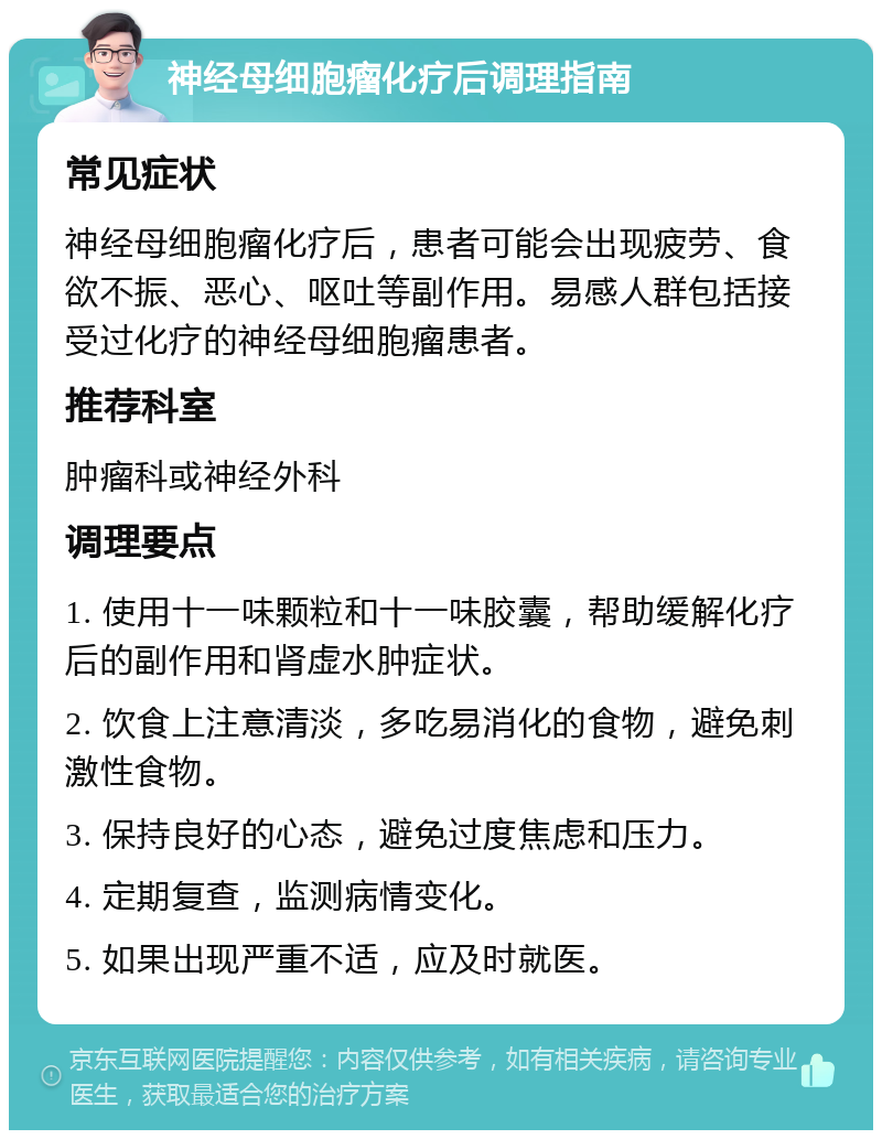 神经母细胞瘤化疗后调理指南 常见症状 神经母细胞瘤化疗后，患者可能会出现疲劳、食欲不振、恶心、呕吐等副作用。易感人群包括接受过化疗的神经母细胞瘤患者。 推荐科室 肿瘤科或神经外科 调理要点 1. 使用十一味颗粒和十一味胶囊，帮助缓解化疗后的副作用和肾虚水肿症状。 2. 饮食上注意清淡，多吃易消化的食物，避免刺激性食物。 3. 保持良好的心态，避免过度焦虑和压力。 4. 定期复查，监测病情变化。 5. 如果出现严重不适，应及时就医。