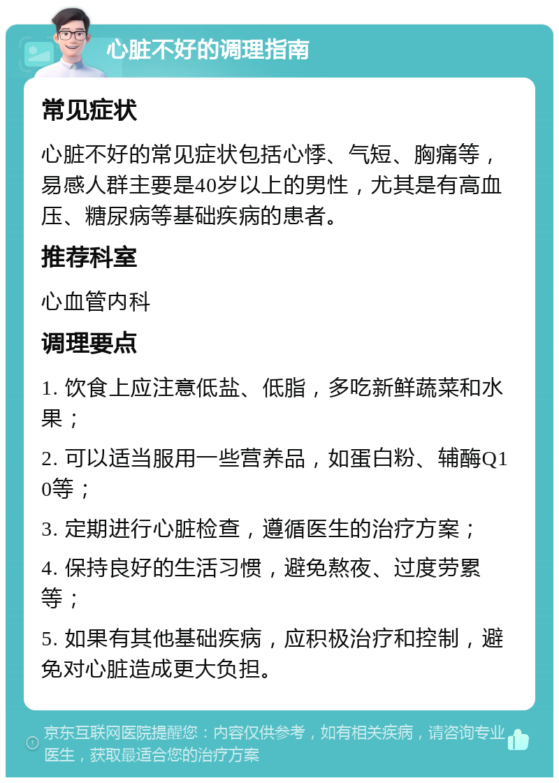 心脏不好的调理指南 常见症状 心脏不好的常见症状包括心悸、气短、胸痛等，易感人群主要是40岁以上的男性，尤其是有高血压、糖尿病等基础疾病的患者。 推荐科室 心血管内科 调理要点 1. 饮食上应注意低盐、低脂，多吃新鲜蔬菜和水果； 2. 可以适当服用一些营养品，如蛋白粉、辅酶Q10等； 3. 定期进行心脏检查，遵循医生的治疗方案； 4. 保持良好的生活习惯，避免熬夜、过度劳累等； 5. 如果有其他基础疾病，应积极治疗和控制，避免对心脏造成更大负担。