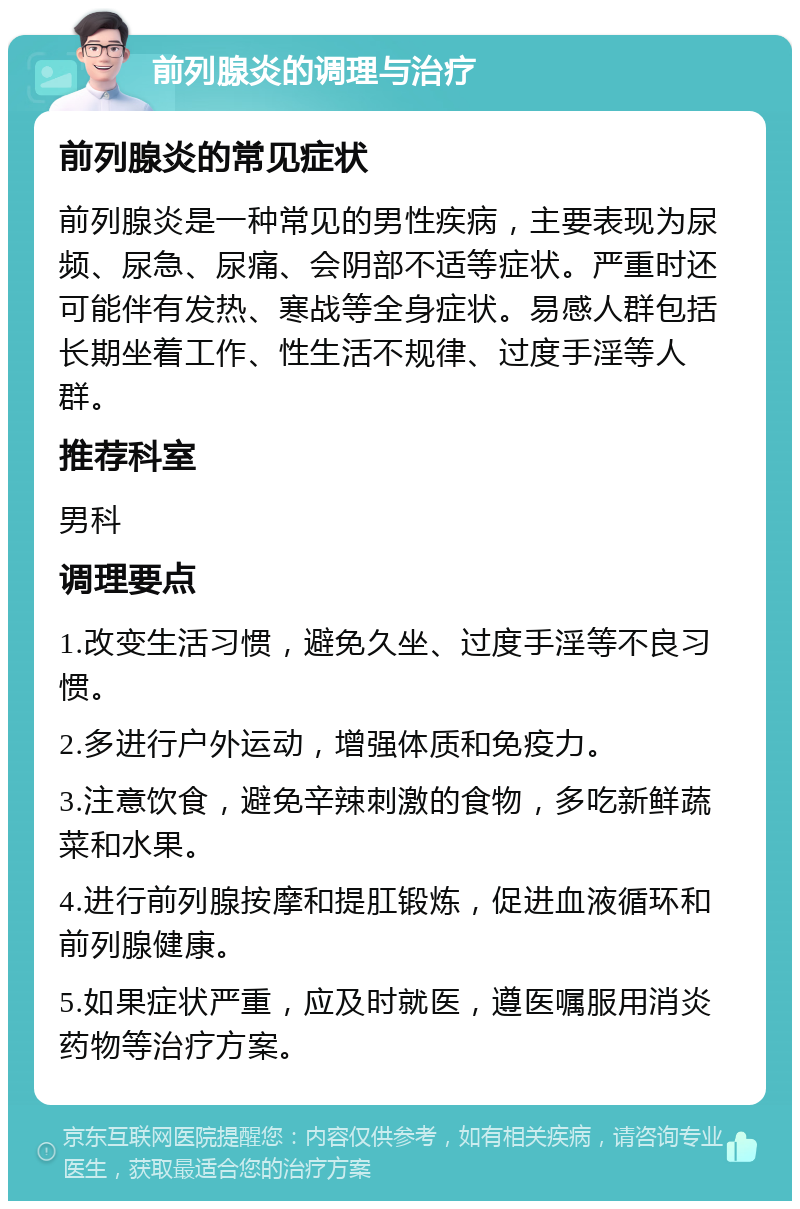 前列腺炎的调理与治疗 前列腺炎的常见症状 前列腺炎是一种常见的男性疾病，主要表现为尿频、尿急、尿痛、会阴部不适等症状。严重时还可能伴有发热、寒战等全身症状。易感人群包括长期坐着工作、性生活不规律、过度手淫等人群。 推荐科室 男科 调理要点 1.改变生活习惯，避免久坐、过度手淫等不良习惯。 2.多进行户外运动，增强体质和免疫力。 3.注意饮食，避免辛辣刺激的食物，多吃新鲜蔬菜和水果。 4.进行前列腺按摩和提肛锻炼，促进血液循环和前列腺健康。 5.如果症状严重，应及时就医，遵医嘱服用消炎药物等治疗方案。