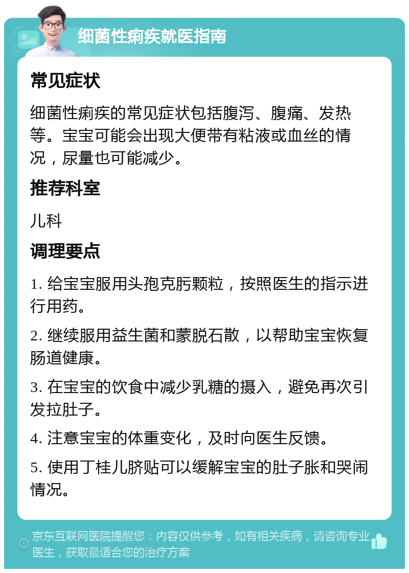 细菌性痢疾就医指南 常见症状 细菌性痢疾的常见症状包括腹泻、腹痛、发热等。宝宝可能会出现大便带有粘液或血丝的情况，尿量也可能减少。 推荐科室 儿科 调理要点 1. 给宝宝服用头孢克肟颗粒，按照医生的指示进行用药。 2. 继续服用益生菌和蒙脱石散，以帮助宝宝恢复肠道健康。 3. 在宝宝的饮食中减少乳糖的摄入，避免再次引发拉肚子。 4. 注意宝宝的体重变化，及时向医生反馈。 5. 使用丁桂儿脐贴可以缓解宝宝的肚子胀和哭闹情况。