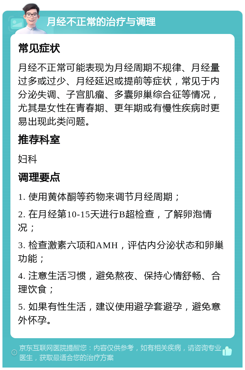 月经不正常的治疗与调理 常见症状 月经不正常可能表现为月经周期不规律、月经量过多或过少、月经延迟或提前等症状，常见于内分泌失调、子宫肌瘤、多囊卵巢综合征等情况，尤其是女性在青春期、更年期或有慢性疾病时更易出现此类问题。 推荐科室 妇科 调理要点 1. 使用黄体酮等药物来调节月经周期； 2. 在月经第10-15天进行B超检查，了解卵泡情况； 3. 检查激素六项和AMH，评估内分泌状态和卵巢功能； 4. 注意生活习惯，避免熬夜、保持心情舒畅、合理饮食； 5. 如果有性生活，建议使用避孕套避孕，避免意外怀孕。