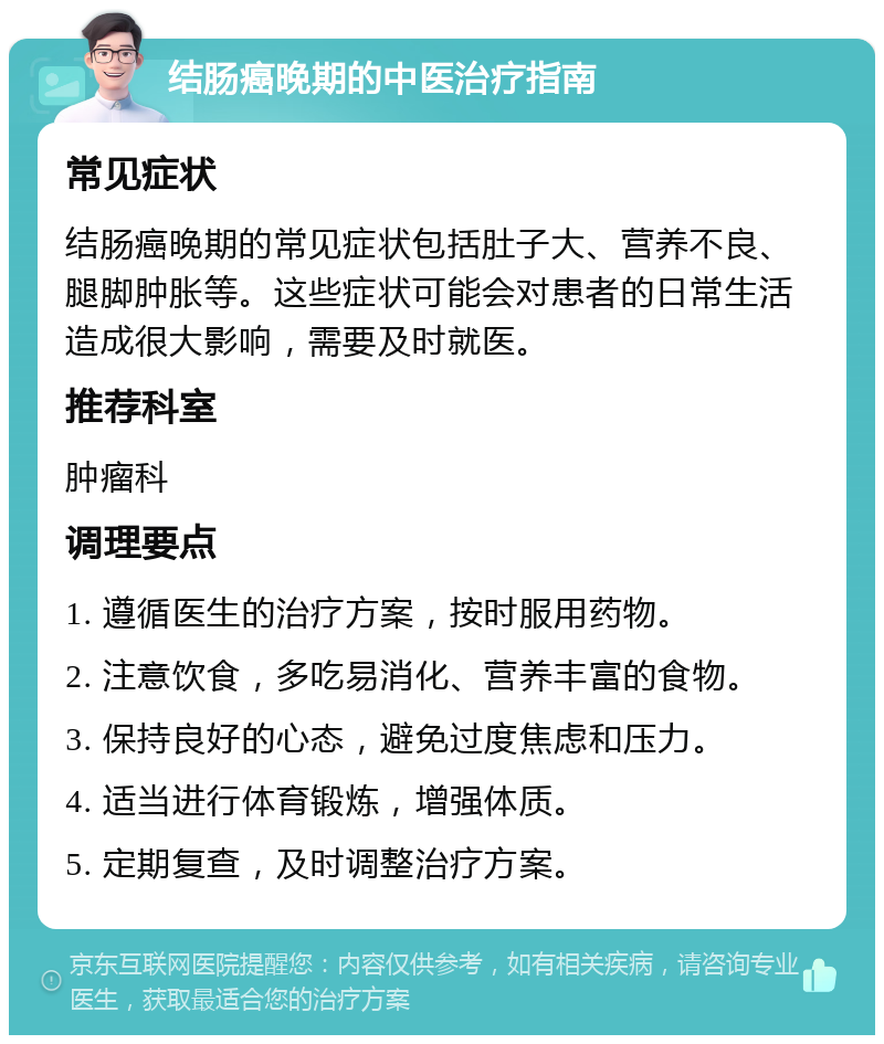 结肠癌晚期的中医治疗指南 常见症状 结肠癌晚期的常见症状包括肚子大、营养不良、腿脚肿胀等。这些症状可能会对患者的日常生活造成很大影响，需要及时就医。 推荐科室 肿瘤科 调理要点 1. 遵循医生的治疗方案，按时服用药物。 2. 注意饮食，多吃易消化、营养丰富的食物。 3. 保持良好的心态，避免过度焦虑和压力。 4. 适当进行体育锻炼，增强体质。 5. 定期复查，及时调整治疗方案。