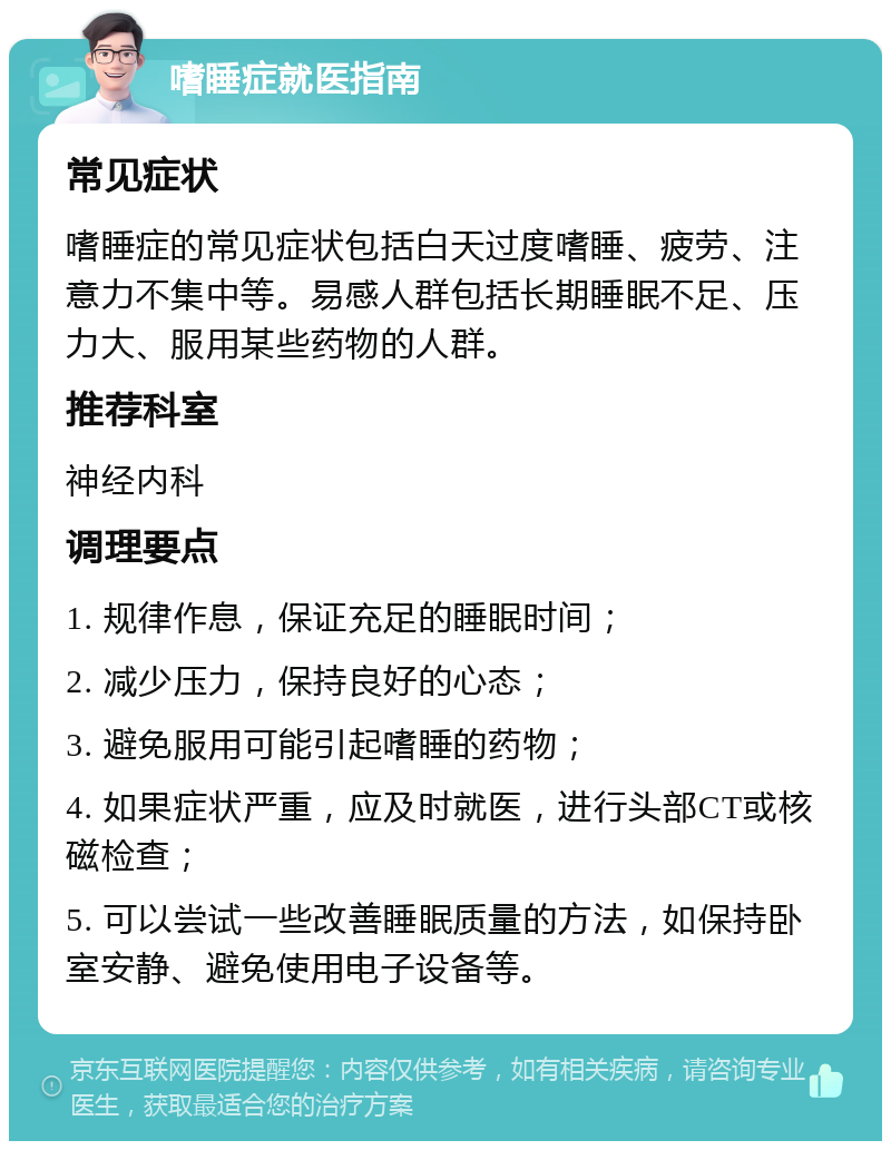 嗜睡症就医指南 常见症状 嗜睡症的常见症状包括白天过度嗜睡、疲劳、注意力不集中等。易感人群包括长期睡眠不足、压力大、服用某些药物的人群。 推荐科室 神经内科 调理要点 1. 规律作息，保证充足的睡眠时间； 2. 减少压力，保持良好的心态； 3. 避免服用可能引起嗜睡的药物； 4. 如果症状严重，应及时就医，进行头部CT或核磁检查； 5. 可以尝试一些改善睡眠质量的方法，如保持卧室安静、避免使用电子设备等。