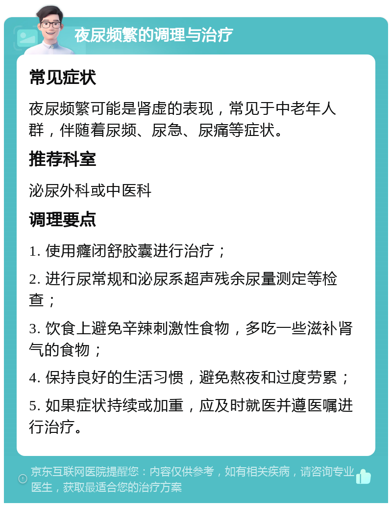 夜尿频繁的调理与治疗 常见症状 夜尿频繁可能是肾虚的表现，常见于中老年人群，伴随着尿频、尿急、尿痛等症状。 推荐科室 泌尿外科或中医科 调理要点 1. 使用癃闭舒胶囊进行治疗； 2. 进行尿常规和泌尿系超声残余尿量测定等检查； 3. 饮食上避免辛辣刺激性食物，多吃一些滋补肾气的食物； 4. 保持良好的生活习惯，避免熬夜和过度劳累； 5. 如果症状持续或加重，应及时就医并遵医嘱进行治疗。