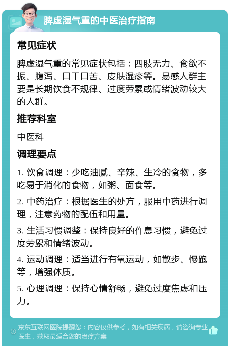 脾虚湿气重的中医治疗指南 常见症状 脾虚湿气重的常见症状包括：四肢无力、食欲不振、腹泻、口干口苦、皮肤湿疹等。易感人群主要是长期饮食不规律、过度劳累或情绪波动较大的人群。 推荐科室 中医科 调理要点 1. 饮食调理：少吃油腻、辛辣、生冷的食物，多吃易于消化的食物，如粥、面食等。 2. 中药治疗：根据医生的处方，服用中药进行调理，注意药物的配伍和用量。 3. 生活习惯调整：保持良好的作息习惯，避免过度劳累和情绪波动。 4. 运动调理：适当进行有氧运动，如散步、慢跑等，增强体质。 5. 心理调理：保持心情舒畅，避免过度焦虑和压力。