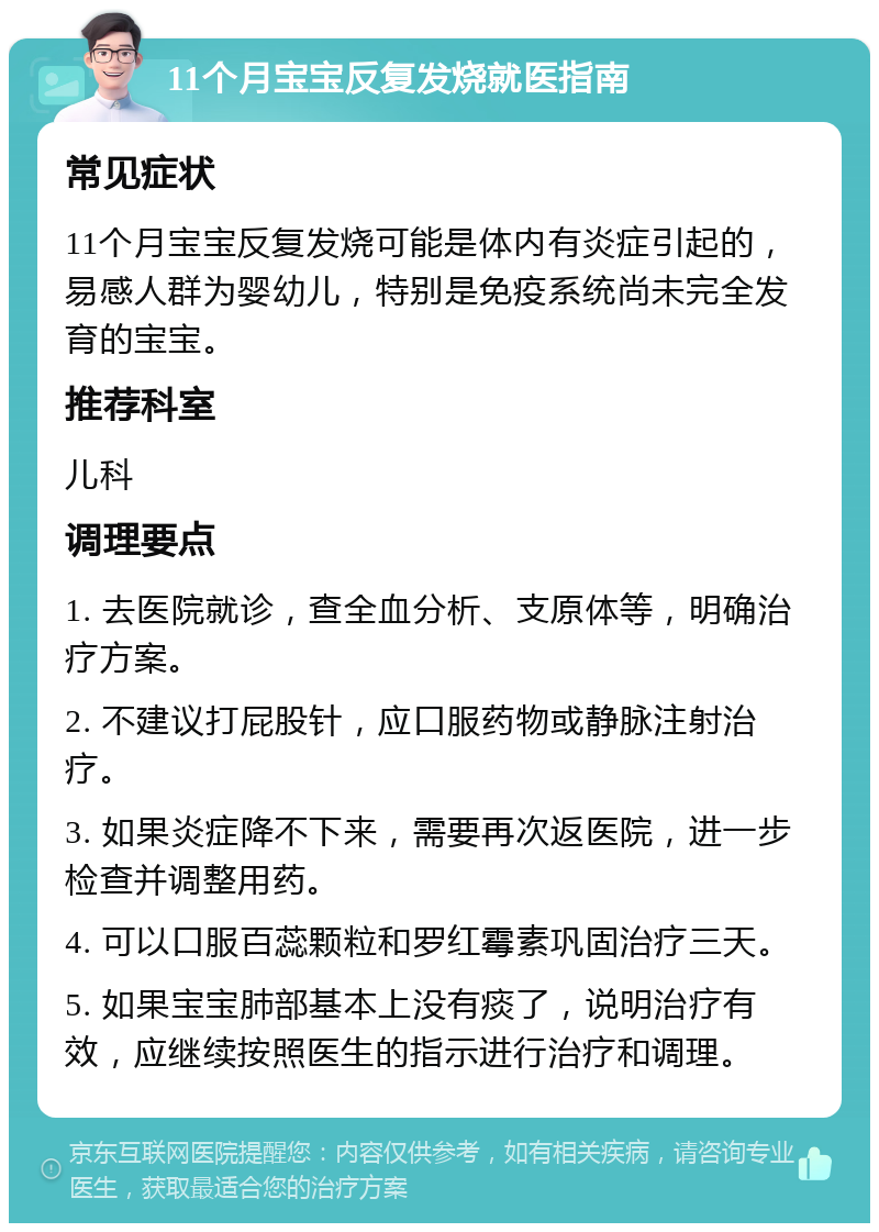 11个月宝宝反复发烧就医指南 常见症状 11个月宝宝反复发烧可能是体内有炎症引起的，易感人群为婴幼儿，特别是免疫系统尚未完全发育的宝宝。 推荐科室 儿科 调理要点 1. 去医院就诊，查全血分析、支原体等，明确治疗方案。 2. 不建议打屁股针，应口服药物或静脉注射治疗。 3. 如果炎症降不下来，需要再次返医院，进一步检查并调整用药。 4. 可以口服百蕊颗粒和罗红霉素巩固治疗三天。 5. 如果宝宝肺部基本上没有痰了，说明治疗有效，应继续按照医生的指示进行治疗和调理。