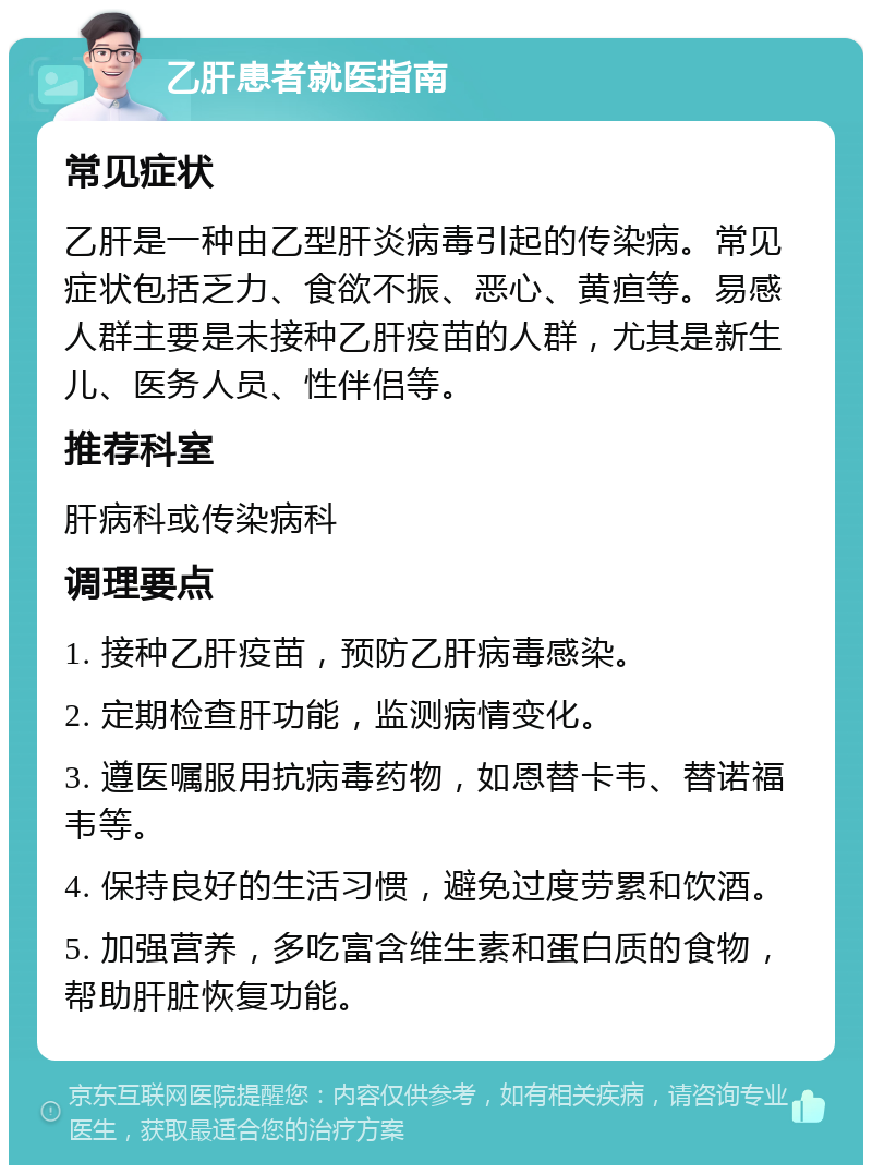 乙肝患者就医指南 常见症状 乙肝是一种由乙型肝炎病毒引起的传染病。常见症状包括乏力、食欲不振、恶心、黄疸等。易感人群主要是未接种乙肝疫苗的人群，尤其是新生儿、医务人员、性伴侣等。 推荐科室 肝病科或传染病科 调理要点 1. 接种乙肝疫苗，预防乙肝病毒感染。 2. 定期检查肝功能，监测病情变化。 3. 遵医嘱服用抗病毒药物，如恩替卡韦、替诺福韦等。 4. 保持良好的生活习惯，避免过度劳累和饮酒。 5. 加强营养，多吃富含维生素和蛋白质的食物，帮助肝脏恢复功能。