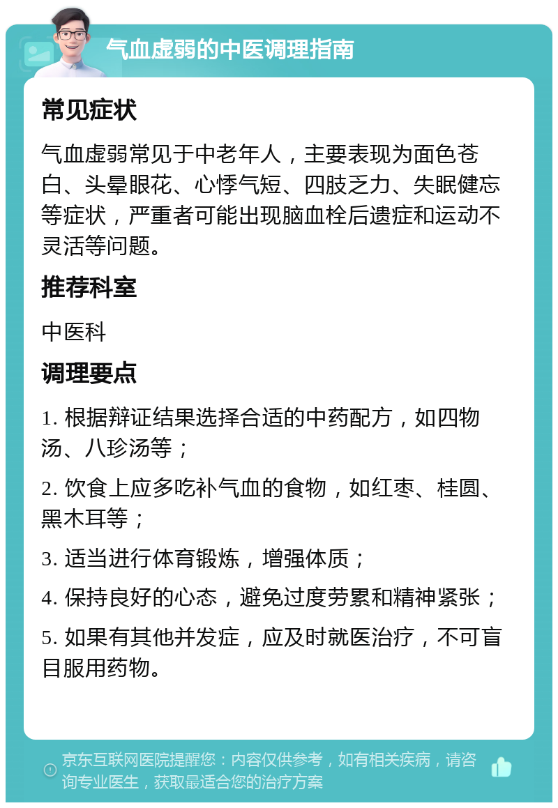 气血虚弱的中医调理指南 常见症状 气血虚弱常见于中老年人，主要表现为面色苍白、头晕眼花、心悸气短、四肢乏力、失眠健忘等症状，严重者可能出现脑血栓后遗症和运动不灵活等问题。 推荐科室 中医科 调理要点 1. 根据辩证结果选择合适的中药配方，如四物汤、八珍汤等； 2. 饮食上应多吃补气血的食物，如红枣、桂圆、黑木耳等； 3. 适当进行体育锻炼，增强体质； 4. 保持良好的心态，避免过度劳累和精神紧张； 5. 如果有其他并发症，应及时就医治疗，不可盲目服用药物。