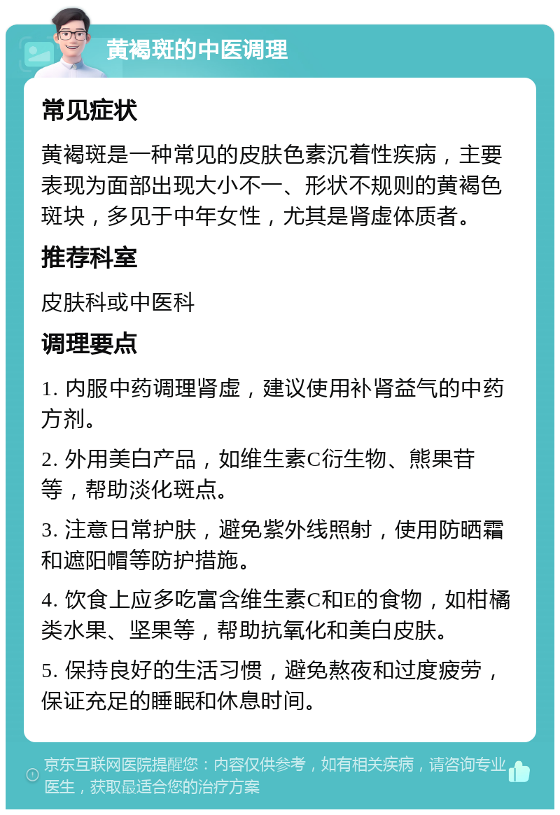 黄褐斑的中医调理 常见症状 黄褐斑是一种常见的皮肤色素沉着性疾病，主要表现为面部出现大小不一、形状不规则的黄褐色斑块，多见于中年女性，尤其是肾虚体质者。 推荐科室 皮肤科或中医科 调理要点 1. 内服中药调理肾虚，建议使用补肾益气的中药方剂。 2. 外用美白产品，如维生素C衍生物、熊果苷等，帮助淡化斑点。 3. 注意日常护肤，避免紫外线照射，使用防晒霜和遮阳帽等防护措施。 4. 饮食上应多吃富含维生素C和E的食物，如柑橘类水果、坚果等，帮助抗氧化和美白皮肤。 5. 保持良好的生活习惯，避免熬夜和过度疲劳，保证充足的睡眠和休息时间。